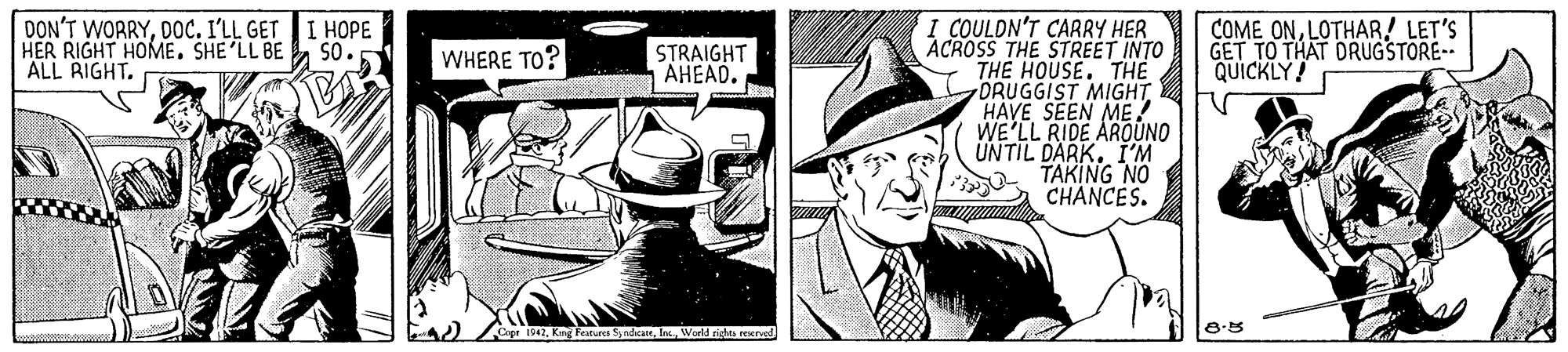 Comic book OCR: I COULDN'T CARRY HER ACROSS THE STREET INTO THE HOUSE. THE DRUGGIST MIGHT HAVE SEEN ME! WE'LL RIDE AROÚNO UNTIL DARK. I'M TAKING NO CHANCES. DON'T WORRYDOC. I'LL GET I HOPE HER RIGHT HOME. SHE'LL BE ALL RIGHT. COME ONLOTHAR! LET'S GET TO THAT DRUGSTORE- QUICKLY! So. WHERE TO? STRAIGHT AHEAD. 1947World richas eexrved I COULDN'T CARRY HER ACROSS THE STREET INTO THE HOUSE. THE DRUGGIST MIGHT HAVE SEEN ME! WE'LL RIDE AROÚNO UNTIL DARK. I'M TAKING NO CHANCES. DON'T WORRYDOC. I'LL GET I HOPE HER RIGHT HOME. SHE'LL BE ALL RIGHT. COME ONLOTHAR! LET'S GET TO THAT DRUGSTORE- QUICKLY! So. WHERE TO? STRAIGHT AHEAD. 1947King Fatures SyadcateWorld richas eexrved