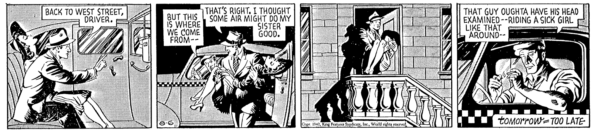 Drawing OCR: THAT'S RIGHT. I THOUGHT BACK TO WEST STREETORIVER. BUT THISSOME AIR MIGHT DO MY IS WHERE WE COME FROM-- THAT GUY OUGHTA HAVE HIS HEAD EXAMINED--RIDING A SICK GIRL LIKE THAT AROUND-- SISTER GOOD. tOMorrow=TO0 LATE 1942World rides rexrved THAT'S RIGHT. I THOUGHT BACK TO WEST STREETORIVER. BUT THISSOME AIR MIGHT DO MY IS WHERE WE COME FROM-- THAT GUY OUGHTA HAVE HIS HEAD EXAMINED--RIDING A SICK GIRL LIKE THAT AROUND-- SISTER GOOD. tOMorrow=TO0 LATE 1942King Peaturca SypdicateWorld rides rexrved
