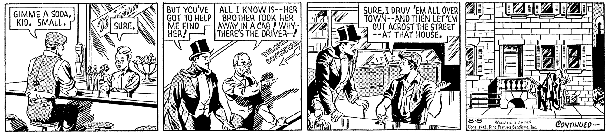 Line art OCR: GIMME A SODAKID. SMALL. BUT YOU'VE ALL I KNOW IS--HER GOT TO HELP BROTHER TOOK HER ME FIND HER! AWAY IN A CAB ! WHY- THERE'S THE DRIVER--! SUREI DRUV 'EM ALL OVER TOWN--AND THÈN LET 'EM OUT ACROST THE STREET -- AT THAT HOUSE. SURE. TELEF 8-8 Copa 1962Inc. World rights veerved CONTINUED- GIMME A SODAKID. SMALL. BUT YOU'VE ALL I KNOW IS--HER GOT TO HELP BROTHER TOOK HER ME FIND HER! AWAY IN A CAB ! WHY- THERE'S THE DRIVER--! SUREI DRUV 'EM ALL OVER TOWN--AND THÈN LET 'EM OUT ACROST THE STREET -- AT THAT HOUSE. SURE. TELEF 8-8 Copa 1962Kng fearues SyndicneInc. World rights veerved CONTINUED-