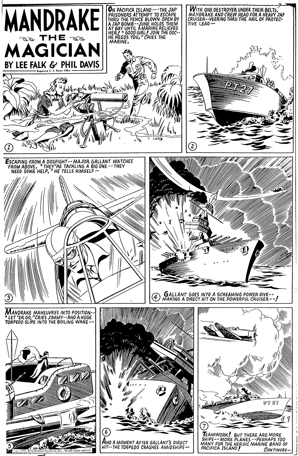 Publication OCR: MANDRAKE ON PACIFICA ISLANO ---THE JAP PRISONERS ATTEMPT TO ESCÂPE THRU THE FENCE BLOWN OPEN BY A JAP BOMB--JUNE HOLOS THEM AT BAY UNTIL A MARINE RELIEVES HER! " GOOD GIAL JOIN THE OOC- HE NEEDS YOU" CRIES THE MARINE. WITH ONE DESTROYER UNDER THEIR BELTSMANORAKE AND CREW HEAD FORA HEAVY JAP CRUISER--VEERING THRU THE HAIL OF PROTEC- TIVE LEAD- a THE MAGICIAN BY LEE FALK & PHIL DAVIS RegiedUS P Oe PT 27 ESCAPING FROM A DOGFIGHT--MAJOR GALLANT WATCHES FROM ABOVE"THEY'RE TACKLING A BIG ONE --THEY NEED SOME HELP" HE TELLS HIMSELF - GALLANT GOES INTO A SCREAMING POWER-DIVE-- O MAKING A DIRECT HIT ON THE POWERFUL CRUISER--! MANDRAKE MANEUVRES INTO POSITION-- "LET 'ER GO"CRIES JIMMY--ANO A HUGE TORPEDO SLÍPS INTO THE BOILING WAKE -- PT 27 ANO A MOMENT AFTER GALLANT'S DIRECT HIT--THE TORPEDO CRASHES AMIDSHIPS- TEAMWORK! BUT THERE ARE MORE SHIPS-- MORE PLANES --PERHAPS TO0 MANY FOR THE HEROIC MARINE BANO OF PACIFICA ISLANO! C PKingt . In. World rieles rerve CONTINUED - MANDRAKE ON PACIFICA ISLANO ---THE JAP PRISONERS ATTEMPT TO ESCÂPE THRU THE FENCE BLOWN OPEN BY A JAP BOMB--JUNE HOLOS THEM AT BAY UNTIL A MARINE RELIEVES HER! " GOOD GIAL JOIN THE OOC- HE NEEDS YOU" CRIES THE MARINE. WITH ONE DESTROYER UNDER THEIR BELTSMANORAKE AND CREW HEAD FORA HEAVY JAP CRUISER--VEERING THRU THE HAIL OF PROTEC- TIVE LEAD- a THE MAGICIAN BY LEE FALK & PHIL DAVIS RegiedUS P Oe PT 27 ESCAPING FROM A DOGFIGHT--MAJOR GALLANT WATCHES FROM ABOVE"THEY'RE TACKLING A BIG ONE --THEY NEED SOME HELP" HE TELLS HIMSELF - GALLANT GOES INTO A SCREAMING POWER-DIVE-- O MAKING A DIRECT HIT ON THE POWERFUL CRUISER--! MANDRAKE MANEUVRES INTO POSITION-- "LET 'ER GO"CRIES JIMMY--ANO A HUGE TORPEDO SLÍPS INTO THE BOILING WAKE -- PT 27 ANO A MOMENT AFTER GALLANT'S DIRECT HIT--THE TORPEDO CRASHES AMIDSHIPS- TEAMWORK! BUT THERE ARE MORE SHIPS-- MORE PLANES --PERHAPS TO0 MANY FOR THE HEROIC MARINE BANO OF PACIFICA ISLANO! C PKingt . In. World rieles rerve CONTINUED -