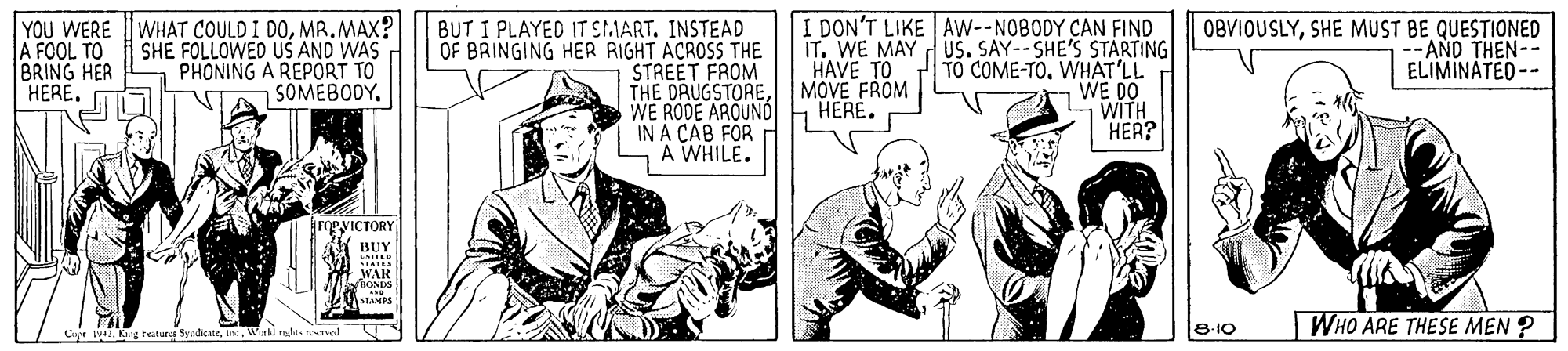 Comic book OCR: YOU WERE WHAT COULD I DOMR.MAX? A FOOL TO BRING HER HERE. BUT I PLAYED IT SMART. INSTEAD OF BRINGING HER RIGHT ACROSS THE STREET FROM THE ORUGSTOREWE RODE AROUND IN A CAB FOR A WHILE. I DON'T LIKE AW--NOBODY CAN FIND IT. WE MAY dUS. SAY-- SHE'S STARTING TO COME-TOWHAT'LL WE DO SWITH HER? SHE FOLLOWED US AND WAS PHONING A REPORT TO SOMEBODY. HAVE TO MOVE FROM HERE. OBVIOUSLYSHE MUST BE QUESTIONED - AND THEN-- ELIMINATED-- eyicTORY BUY WAR STAMPS |WHO ARE THESE MEN ? Cije lWnld nhe rorel 8-10 YOU WERE WHAT COULD I DOMR.MAX? A FOOL TO BRING HER HERE. BUT I PLAYED IT SMART. INSTEAD OF BRINGING HER RIGHT ACROSS THE STREET FROM THE ORUGSTOREWE RODE AROUND IN A CAB FOR A WHILE. I DON'T LIKE AW--NOBODY CAN FIND IT. WE MAY dUS. SAY-- SHE'S STARTING TO COME-TOWHAT'LL WE DO SWITH HER? SHE FOLLOWED US AND WAS PHONING A REPORT TO SOMEBODY. HAVE TO MOVE FROM HERE. OBVIOUSLYSHE MUST BE QUESTIONED - AND THEN-- ELIMINATED-- eyicTORY BUY WAR STAMPS |WHO ARE THESE MEN ? Cije lKng teaturs SyudcateWnld nhe rorel 8-10