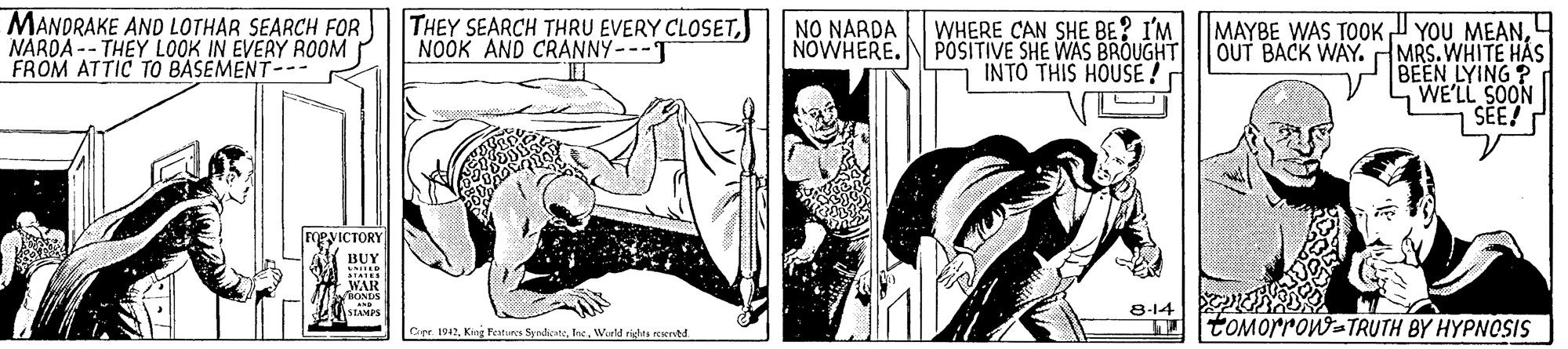 Fictional character OCR: MANDRAKE AND LOTHAR SEARCH FOR NARDA -- THEY LOOK IN EVERY ROOM FROM ATTIC TO BASEMENT-.- THEY SEARCH THRU EVERY CLOSET) NOOK AND CRANNY--T NO NARDA NOWHERE.N POSITIVE SHE WAS BROUGHT WHERE CAN SHE BE? I'MMAYBE WAS TOOK YOU MEANOUT BACK WAY. MRS. WHITE HAS BEEN LYING? WE'LL SOON SEE! INTO THIS HOUSE! FOeyICTORY BUY WAR 8-14 I tOMorron=TRUTH BY HYPNOSIS Cer 1942World righta rertd MANDRAKE AND LOTHAR SEARCH FOR NARDA -- THEY LOOK IN EVERY ROOM FROM ATTIC TO BASEMENT-.- THEY SEARCH THRU EVERY CLOSET) NOOK AND CRANNY--T NO NARDA NOWHERE.N POSITIVE SHE WAS BROUGHT WHERE CAN SHE BE? I'MMAYBE WAS TOOK YOU MEANOUT BACK WAY. MRS. WHITE HAS BEEN LYING? WE'LL SOON SEE! INTO THIS HOUSE! FOeyICTORY BUY WAR 8-14 I tOMorron=TRUTH BY HYPNOSIS Cer 1942King Features SyndicatoWorld righta rertd