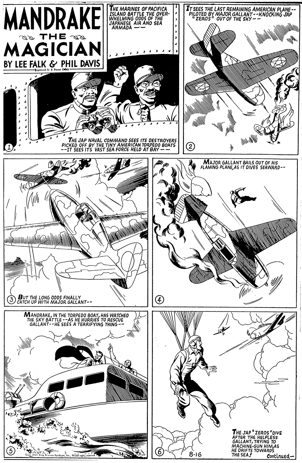 Illustration OCR: MANDRAKE THE MARINES OF PACIFICA ISLANO BATTLE THE OVER- WHELMING ODs OF THE JAPANESE AIR AND SEA ARMADA -- IT SEES THE LAST REMAINING AMERICAN PLANE-. PILOTED BY MAJOR GALLANT--KNOCKING JAP SKY-- a THE MAGICIAN BY LEE FALK & PHIL DAVIS Braienied U. S Pen On THE JAP NAVAL COMMAND SEES ITS DESTROYERS PICKED OFF BY THE TINY AMERICAN TORPEDO BOATS --IT SEES ITS VAST SEA FORCE HELO ÁT BAY-- (2) MAJOR GALLANT BAILS OUT OF HIS FLAMING PLANEAS IT DIVES SEAWARD-- BUT THE LONG 000S FINALLY O CATCH UP WITH MAJOR GALLANT-- MANORAKEHAS WATCHED THE SKY BATTLE --AS HE HURRIES TO RESCUE GALLANT--HE SEES A TERRIFYING THING-- Pe THE JAP "ZEROS "DIVE AFTER THE HELPLESS GALLANTTRYING TO MACHINE-GUN HIMAS HE DRIFTS TOWAROS THE SEA! 8-16 Continued- MANDRAKE THE MARINES OF PACIFICA ISLANO BATTLE THE OVER- WHELMING ODs OF THE JAPANESE AIR AND SEA ARMADA -- IT SEES THE LAST REMAINING AMERICAN PLANE-. PILOTED BY MAJOR GALLANT--KNOCKING JAP SKY-- a THE MAGICIAN BY LEE FALK & PHIL DAVIS Braienied U. S Pen On THE JAP NAVAL COMMAND SEES ITS DESTROYERS PICKED OFF BY THE TINY AMERICAN TORPEDO BOATS --IT SEES ITS VAST SEA FORCE HELO ÁT BAY-- (2) MAJOR GALLANT BAILS OUT OF HIS FLAMING PLANEAS IT DIVES SEAWARD-- BUT THE LONG 000S FINALLY O CATCH UP WITH MAJOR GALLANT-- MANORAKEIN THE TORPEDO BOATHAS WATCHED THE SKY BATTLE --AS HE HURRIES TO RESCUE GALLANT--HE SEES A TERRIFYING THING-- Pe THE JAP "ZEROS "DIVE AFTER THE HELPLESS GALLANTTRYING TO MACHINE-GUN HIMAS HE DRIFTS TOWAROS THE SEA! 8-16 Continued-