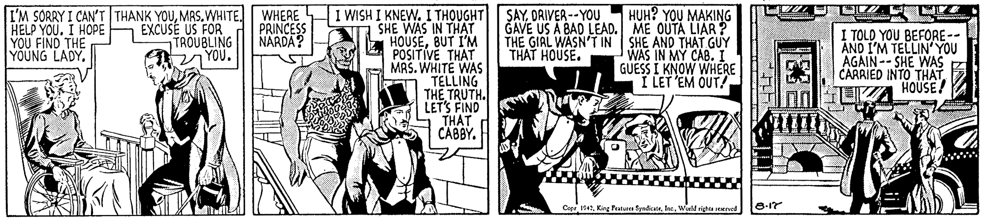 Fictional character OCR: I WISH I KNEW. I THOUGHT SAYDRIVER--YOU SHE WAS IN THAT HOUSEBUT I'M POSITIVE THAT MRS. WHITE WAS TELLING THE TRUTH. LETS FIND THAT CABBY. HUH? YOU MAKING GAVE US A BAD LEAD. ME OUTA LIAR? THE GIAL WASN'T IN SHE AND THAT GUY WAS IN MY CAB.I GUESS I KNOW WHERE I LET EM OUT/ I'M SORRY I CAN'T THANK YOUMRS.WHITE. WHERE EXCUSE US FOR TROUBLING 2 YOU. HELP YOUI HOPE YOU FIND THE YOUNG LADY. PRINCESS NARDA? I TOLD YOU BEFORE-- AND I'M TELLIN' YOU AGAIN-- SHE WAS CARRIED INTO THAT HOUSE! THAT HOUSE. Copr 1942Inc. World righta reerved I WISH I KNEW. I THOUGHT SAYDRIVER--YOU SHE WAS IN THAT HOUSEBUT I'M POSITIVE THAT MRS. WHITE WAS TELLING THE TRUTH. LETS FIND THAT CABBY. HUH? YOU MAKING GAVE US A BAD LEAD. ME OUTA LIAR? THE GIAL WASN'T IN SHE AND THAT GUY WAS IN MY CAB.I GUESS I KNOW WHERE I LET EM OUT/ I'M SORRY I CAN'T THANK YOUMRS.WHITE. WHERE EXCUSE US FOR TROUBLING 2 YOU. HELP YOUI HOPE YOU FIND THE YOUNG LADY. PRINCESS NARDA? I TOLD YOU BEFORE-- AND I'M TELLIN' YOU AGAIN-- SHE WAS CARRIED INTO THAT HOUSE! THAT HOUSE. Copr 1942King Featurea SyndicateInc. World righta reerved