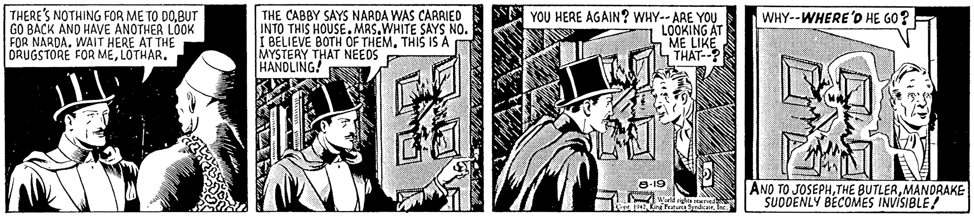 Comics OCR: THERE'S NOTHING FOR ME TO DOBUT GO BACK AND HAVE ANOTHER LOOK FOR NARDA. WAIT HERE AT THE DRUGSTORE FOR MELOTHAR. YOU HERE AGAIN? WHY-- ARE YOU LOOKING AT ME LIKE THAT--? WHY--WHERE'O HE GO? THE CABBY SAYS NARDA WAS CARRIED INTO THIS HOUSE. MRS.WHITE SAYS NO. I BELIEVE BOTH OF THEMTHIS IS A MYSTERY THAT NEEOS HANDLING! 8-19 ANO TO JOSEPHMANDRAKE SUDDENLY BECOMES INVISIBLE! THERE'S NOTHING FOR ME TO DOBUT GO BACK AND HAVE ANOTHER LOOK FOR NARDA. WAIT HERE AT THE DRUGSTORE FOR MELOTHAR. YOU HERE AGAIN? WHY-- ARE YOU LOOKING AT ME LIKE THAT--? WHY--WHERE'O HE GO? THE CABBY SAYS NARDA WAS CARRIED INTO THIS HOUSE. MRS.WHITE SAYS NO. I BELIEVE BOTH OF THEMTHIS IS A MYSTERY THAT NEEOS HANDLING! 8-19 ANO TO JOSEPHTHE BUTLERMANDRAKE SUDDENLY BECOMES INVISIBLE!
