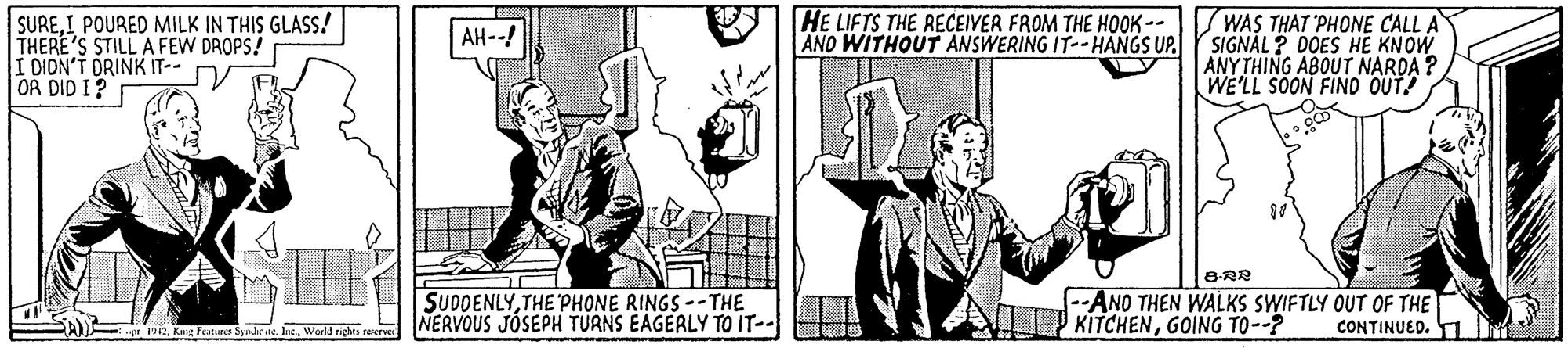 People OCR: SUREI POURED MILK IN THIS GLASS! THERE'S STILL A FEW DROPS! I DION'T DRINK IT-- OR DID I? HE LIFTS THE RECEIVER FROM THE HOOK-- AND WITHOUT ANSWERING IT--HANGS UP. SWAS THAT 'PHONE CALL A SIGNAL ? DOES HE KNOW ANYTHING ABOUT NARDA ? WE'LL SOON FIND OUT! AH--! SUDDENLYTHE 'PHONE RINGS --THE NERVOUS JOSEPH TUANS EAGERLY TO IT-- 8-RR --ANO THEN WALKS SWIFTLY OUT OF THE KITCHENGOING TO--? 1942Wartd righes n CONTINUED. SUREI POURED MILK IN THIS GLASS! THERE'S STILL A FEW DROPS! I DION'T DRINK IT-- OR DID I? HE LIFTS THE RECEIVER FROM THE HOOK-- AND WITHOUT ANSWERING IT--HANGS UP. SWAS THAT 'PHONE CALL A SIGNAL ? DOES HE KNOW ANYTHING ABOUT NARDA ? WE'LL SOON FIND OUT! AH--! SUDDENLYTHE 'PHONE RINGS --THE NERVOUS JOSEPH TUANS EAGERLY TO IT-- 8-RR --ANO THEN WALKS SWIFTLY OUT OF THE KITCHENGOING TO--? 1942King Fratur Syrdete IneWartd righes n CONTINUED.