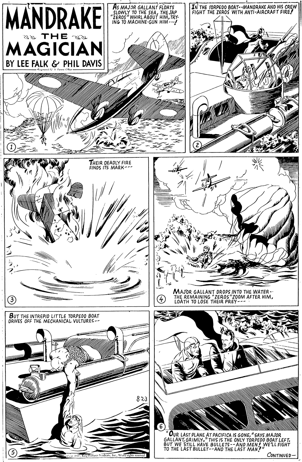 Comic book OCR: MANDRAKE As MAJOR GALLANT FLOATS SLOWLY TO THE SEATHE JAP "ŽEROS" WHIRL ABOUT HIMTRY- ING TO MACHINE-GUN HIM--- IN THE FORPED0 BOAT--MANDRAKE AND HIS CREW FIGHT THE ZEAOS WITH ANTI-AIACRAFT FIRE! a THE MAGICIAN BY LEE FALK & PHIL DAVIS -tegteU S Pe ee - THEIR DEADLY FIRE FINDS ITS MARK-- MAJOR GALLANT DROPS INTO THE WATER - THE REMAINING "ZEROS"ZOOM AFTER HIMLOATH TO LOSE THEIR PREY--- BUT THE INTREPIO LITTLE TORPE00 BOAT ORIVES OFF THE MECHANICAL VULTURES-- 823 'OUR LAST PLANE AT PACIFICA IS GONE" SAYS MAJOR GALLANTGRIMLY." THIS IS THE ONLY TORPEDO BOAT LEFT. BUT WE STILL HAVE BULLETS--ANO MEN! TO THE LAST BULLET--AND THE LAST MAN!" WE'LL FIGHT oe ktures SnlkateWedng ree CONTINUED- MANDRAKE As MAJOR GALLANT FLOATS SLOWLY TO THE SEATHE JAP "ŽEROS" WHIRL ABOUT HIMTRY- ING TO MACHINE-GUN HIM--- IN THE FORPED0 BOAT--MANDRAKE AND HIS CREW FIGHT THE ZEAOS WITH ANTI-AIACRAFT FIRE! a THE MAGICIAN BY LEE FALK & PHIL DAVIS -tegteU S Pe ee - THEIR DEADLY FIRE FINDS ITS MARK-- MAJOR GALLANT DROPS INTO THE WATER - THE REMAINING "ZEROS"ZOOM AFTER HIMLOATH TO LOSE THEIR PREY--- BUT THE INTREPIO LITTLE TORPE00 BOAT ORIVES OFF THE MECHANICAL VULTURES-- 823 'OUR LAST PLANE AT PACIFICA IS GONE" SAYS MAJOR GALLANTGRIMLY." THIS IS THE ONLY TORPEDO BOAT LEFT. BUT WE STILL HAVE BULLETS--ANO MEN! TO THE LAST BULLET--AND THE LAST MAN!" WE'LL FIGHT oe ktures SnlkateWedng ree CONTINUED-