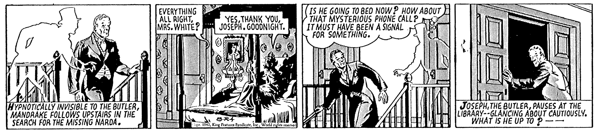 Illustration OCR: EVERYTHING ALL AIGHTMRS.WHITE? YESJOSEPH. GOODNIGHT. (IS HE GOING TO BED NOW? HOW ABOUT THAT MYSTERIOUS PHONE CALL? IT MUST HAVE BEEN A SIGNAL FOR SOMETHING. HYPNOTICALLY INVISIBLE TO THE BUTLERMANDRAKE FOLLOWS UPSTAIRS IN THE" SEARCH FOR THE MISSING NARDA. JOSEPHPAUSES AT THE LIBRARY--GLANCING ABOUT CAUTIOUSLY. WHAT IS HE UP TO ?-- r. 1991Ine. World tigleas raerse EVERYTHING ALL AIGHTMRS.WHITE? YESTHANK YOUJOSEPH. GOODNIGHT. (IS HE GOING TO BED NOW? HOW ABOUT THAT MYSTERIOUS PHONE CALL? IT MUST HAVE BEEN A SIGNAL FOR SOMETHING. HYPNOTICALLY INVISIBLE TO THE BUTLERMANDRAKE FOLLOWS UPSTAIRS IN THE" SEARCH FOR THE MISSING NARDA. JOSEPHTHE BUTLERPAUSES AT THE LIBRARY--GLANCING ABOUT CAUTIOUSLY. WHAT IS HE UP TO ?-- r. 1991King Fatua SyndkateIne. World tigleas raerse