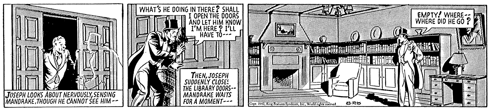 Illustration OCR: WHAT'S HE DOING IN THERE? SHALL I OPEN THE DOORS ANO LET HIM KNOW I'M HERE ? I'LL HAVE TO- EMPTY! WHERE-: WHERE DID HE GO ? THENJOSEPH SUDDENLY CLOSE! THE LIBRARY DOORS-- MANDRAKE WAITS FOR A MOMENT--- JOSEPH LOOKS ABOUT NERVOUSLYSENSING MANORAKETHOUGH HE CANNOT SEE HIM-- King Fratares SyrdkateL. Wal nhn rved 8RB WHAT'S HE DOING IN THERE? SHALL I OPEN THE DOORS ANO LET HIM KNOW I'M HERE ? I'LL HAVE TO- EMPTY! WHERE-: WHERE DID HE GO ? THENJOSEPH SUDDENLY CLOSE! THE LIBRARY DOORS-- MANDRAKE WAITS FOR A MOMENT--- JOSEPH LOOKS ABOUT NERVOUSLYSENSING MANORAKETHOUGH HE CANNOT SEE HIM-- King Fratares SyrdkateL. Wal nhn rved 8RB