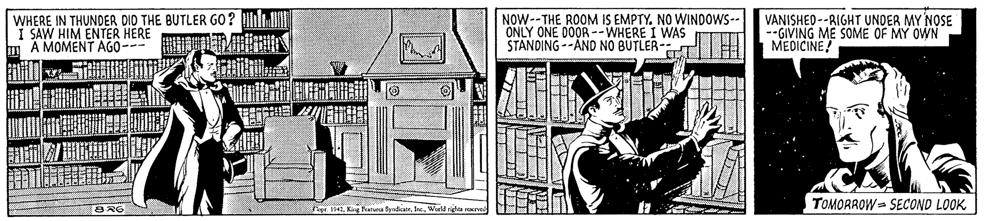 Window OCR: WHERE IN THUNDER DID THE BUTLER GO? u I SAW HIM ENTER HERE m A MOMENT AGO-- NOW--THE ROOM IS EMPTY. NO WINDOWS-- ONLY ONE D0OR--WHERE I WAS STANDING --AND NO BUTLER- VANISHED--RIGHT UNDER MY NOSE --GIVING ME SOME OF MY OWN MEDICINE! Fepe. 1942Werld rights starve TOMORROW = SECOND LOOK WHERE IN THUNDER DID THE BUTLER GO? u I SAW HIM ENTER HERE m A MOMENT AGO-- NOW--THE ROOM IS EMPTY. NO WINDOWS-- ONLY ONE D0OR--WHERE I WAS STANDING --AND NO BUTLER- VANISHED--RIGHT UNDER MY NOSE --GIVING ME SOME OF MY OWN MEDICINE! Fepe. 1942King Paruea ByndkateWerld rights starve TOMORROW = SECOND LOOK