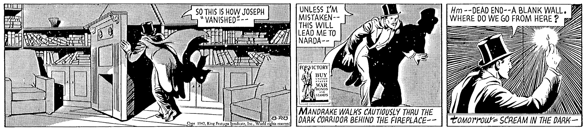 Comic book OCR: UNLESS I'M MISTAKEN-- THIS WILL LEAD ME TO NARDA-- SO THIS IS HOW JOSEPH VANISHED"-- Hm --DEAD ENO--A BLANK WALL. WHERE DO WE GO FROM HERE ? FRVICTORY BUY WAR fBONDS STAMPS MANDRAKE WALKS CAUTIOUSLY THAU THE DARK CORRIDOR BEHIND THE FIREPLACE-- tOMOrrow- SCREAM IN THE DARK- Cae 1942Wl righa rerved UNLESS I'M MISTAKEN-- THIS WILL LEAD ME TO NARDA-- SO THIS IS HOW JOSEPH VANISHED"-- Hm --DEAD ENO--A BLANK WALL. WHERE DO WE GO FROM HERE ? FRVICTORY BUY WAR fBONDS STAMPS MANDRAKE WALKS CAUTIOUSLY THAU THE DARK CORRIDOR BEHIND THE FIREPLACE-- tOMOrrow- SCREAM IN THE DARK- Cae 1942King Featugea SyndicaceWl righa rerved