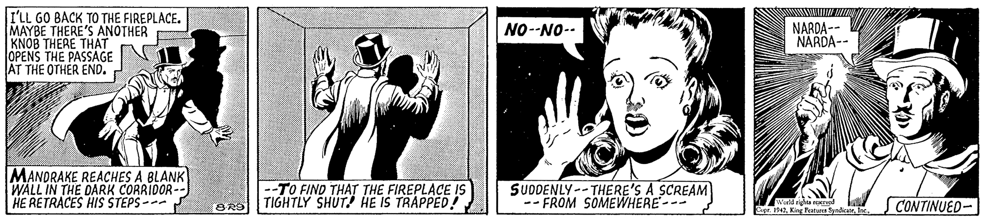 Design OCR: I'LL GO BACK TO THE FIREPLACE. MAYBE THERE'S ANOTHER KNOB THERE THAT OPENS THE PASSAGE AT THE OTHER END. NO-NO-- NARDA-- NARDA-- MANDRAKE REACHES A BLANK WALL IN THE DARK CORRIDOR-- HE RETRACES HIS STEPS --- -TO FIND THAT THE FIREPLACE IS TIGHTLY SHUT! HE IS TRAPPED! SUDDENLY--THERE'S A SCREAM -- FROM SOMEWHERE--- Warld rights rMIved Capr. 1942Inc CONTINUED- I'LL GO BACK TO THE FIREPLACE. MAYBE THERE'S ANOTHER KNOB THERE THAT OPENS THE PASSAGE AT THE OTHER END. NO-NO-- NARDA-- NARDA-- MANDRAKE REACHES A BLANK WALL IN THE DARK CORRIDOR-- HE RETRACES HIS STEPS --- -TO FIND THAT THE FIREPLACE IS TIGHTLY SHUT! HE IS TRAPPED! SUDDENLY--THERE'S A SCREAM -- FROM SOMEWHERE--- Warld rights rMIved Capr. 1942King Featuna SyndicateInc CONTINUED-