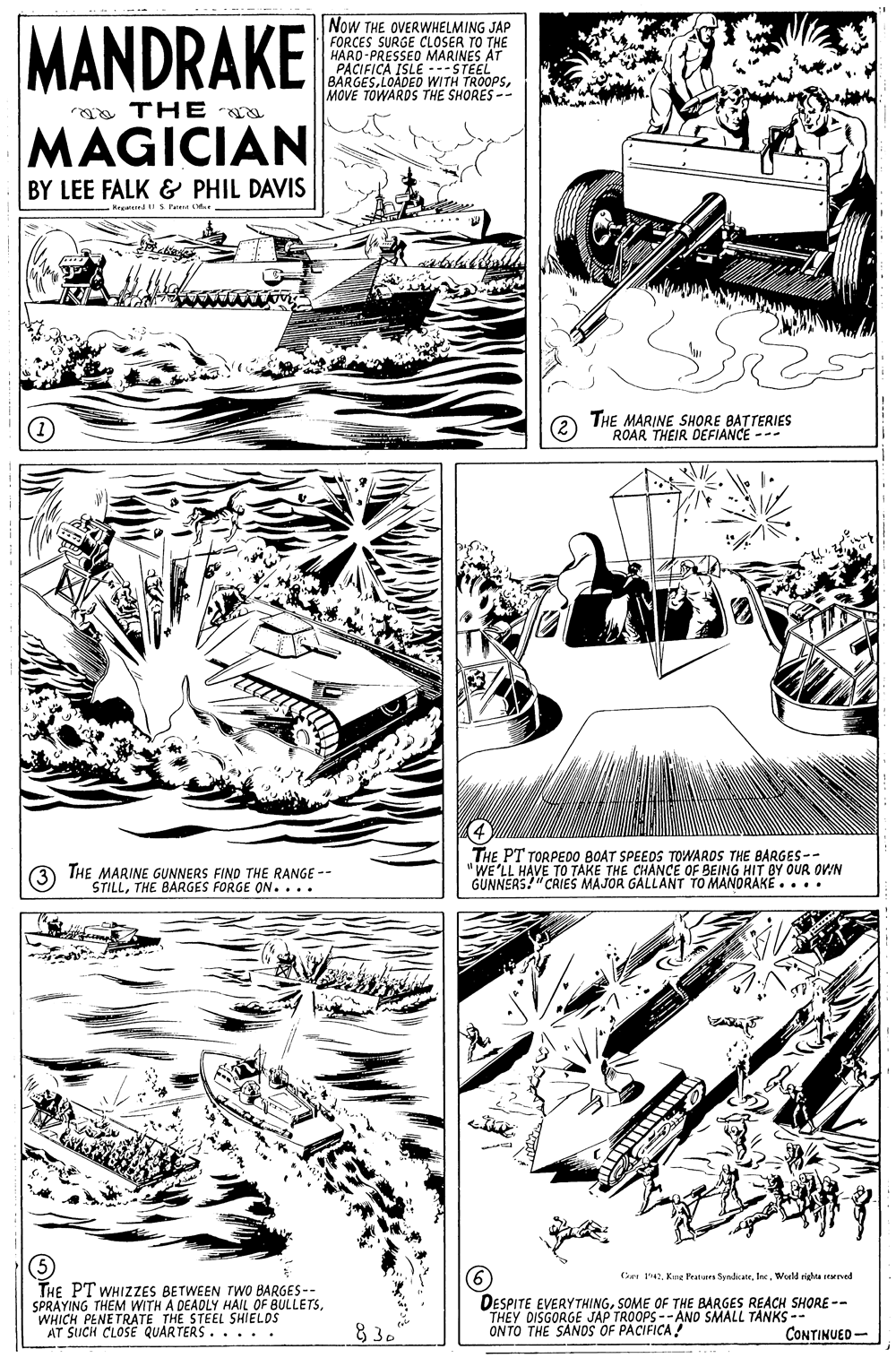 Line art OCR: MANDRAKE Now THE OVERWHELMING JAP FORCES SURGE CLOSER TO THE HARD-PRESSEO MARINES AT PACIFICA ISLE ---STEEL BARGES.LOADED WITH TROOPSMOVE TOWARDS THE SHORES -- a THE MAGICIAN BY LEE FALK & PHIL DAVIS Hrgrnd S Tue THE MARINE SHORE BATTERIES ROAR THEIR DEFIANCE --- 4 THE PT TORPEDO BOAT SPEEDS TOWARDS THE BARGES-- "WE'LL HAVE TO TAKE THE CHANCE OF BEING HIT BY OUR OVIN GUNNERS!"CRIES MAJOR GALLANT TO MANORAKE.... THE MARINE GUNNERS FIND THE RANGE -- STILLTHE BARGES FORGE ON.... Cre 47World righa rved THE PT WHIZZES BETWEEN TWO BARGES-- SPRAYING THEM WITH A DEADLY HAIL OF BULLETSWHICH PENETRATE THE STEEL SHIELDS AT SUCH CLOSE QUARTERS.. . . . DESPITE EVERYTHINGSOME OF THE BARGES REACH SHORE -- THEY DISGORGE JÁP TROOPS --ANO SMALL TANKS -- ONTO THE SANDS OF PACIFICA! 83. CONTINUED- MANDRAKE Now THE OVERWHELMING JAP FORCES SURGE CLOSER TO THE HARD-PRESSEO MARINES AT PACIFICA ISLE ---STEEL BARGES.LOADED WITH TROOPSMOVE TOWARDS THE SHORES -- a THE MAGICIAN BY LEE FALK & PHIL DAVIS Hrgrnd S Tue THE MARINE SHORE BATTERIES ROAR THEIR DEFIANCE --- 4 THE PT TORPEDO BOAT SPEEDS TOWARDS THE BARGES-- "WE'LL HAVE TO TAKE THE CHANCE OF BEING HIT BY OUR OVIN GUNNERS!"CRIES MAJOR GALLANT TO MANORAKE.... THE MARINE GUNNERS FIND THE RANGE -- STILLTHE BARGES FORGE ON.... Cre 47Kmt Peaturs SyndcaerWorld righa rved THE PT WHIZZES BETWEEN TWO BARGES-- SPRAYING THEM WITH A DEADLY HAIL OF BULLETSWHICH PENETRATE THE STEEL SHIELDS AT SUCH CLOSE QUARTERS.. . . . DESPITE EVERYTHINGSOME OF THE BARGES REACH SHORE -- THEY DISGORGE JÁP TROOPS --ANO SMALL TANKS -- ONTO THE SANDS OF PACIFICA! 83. CONTINUED-