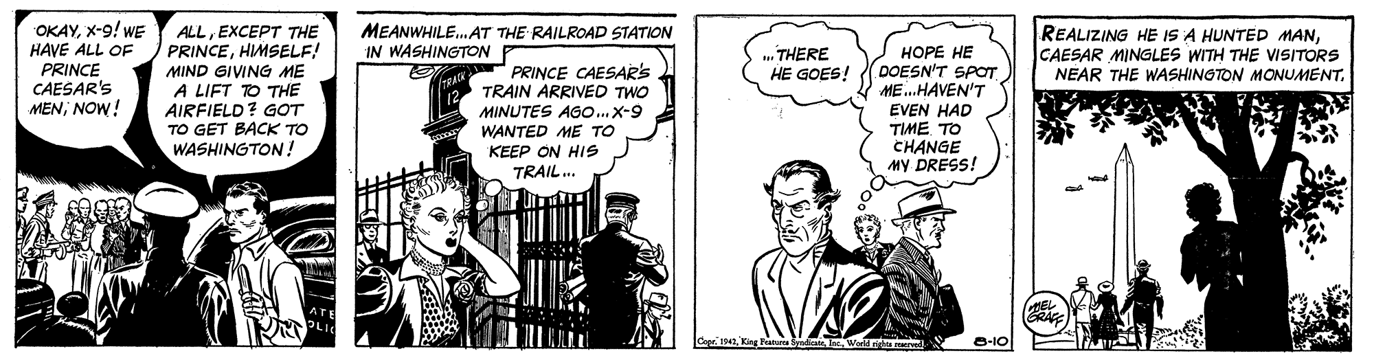 Comic book OCR: OKAYX-9! WE HAVE ALL OF PRINCE CAESAR'S MENNOW! MEANWHILE.AT THE RAILROAD STATION IN WASHINGTON REALIZING HE IS A HUNTED MANCAESAR MINGLES WITH THE VISITORS NEAR THE WASHINGTON MONUMENTEXCEPT THE PRINCEHIMSELF! MIND GIVING ME A LIFT TO THE AIRFIELD? GOT TO GET BACK TO WASHINGTON! HOPE HE DOESN'T SPOT ME.HAVEN'T EVEN HAD TIME TO CHANGE My DRESS! THERE HE GOES! PRINCE CAESAR'S TRAIN ARRIVED TWO MINUTES AGo...X-9 WANTED ME TO KEEP ON HIS TRAIL.. Syadicat nWord n rerndI. 8-10 OKAYX-9! WE HAVE ALL OF PRINCE CAESAR'S MENNOW! MEANWHILE.AT THE RAILROAD STATION IN WASHINGTON REALIZING HE IS A HUNTED MANCAESAR MINGLES WITH THE VISITORS NEAR THE WASHINGTON MONUMENTEXCEPT THE PRINCEHIMSELF! MIND GIVING ME A LIFT TO THE AIRFIELD? GOT TO GET BACK TO WASHINGTON! HOPE HE DOESN'T SPOT ME.HAVEN'T EVEN HAD TIME TO CHANGE My DRESS! THERE HE GOES! PRINCE CAESAR'S TRAIN ARRIVED TWO MINUTES AGo...X-9 WANTED ME TO KEEP ON HIS TRAIL.. Syadicat nWord n rerndI. 8-10