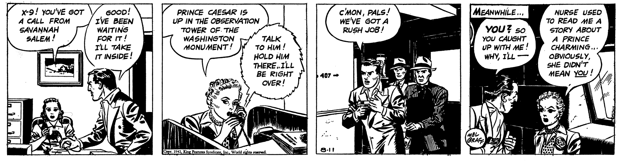Illustration OCR: C'MONPALS! WE'VE GOT A RUSH JOB! MEANWHILE... x-9! you'VE GOT A CALL FROM SAVANNAH SALEM! GOOD! ZVE BEEN WAITING FOR IT! I'LL TAKE IT INSIDE! PRINCE CAESAR IS UP IN THE OBSERVATION TOWER OF THE WASHINGTON MONUMENT ! NURSE USED TO READ ME A TALK TO HIM! HOLD HIM THERE.ILL BE RIGHT OVER! YOU? so YOU CAUGHT UP WITH ME ! WHYILL- STORY ABOUT A PRINCE CHARMING.. OBVIOUSLYSHE DIDN'T MEAN YOU! 407 - (MBL GRAFE Cepe. 1942World righe rerd 8-11 C'MONPALS! WE'VE GOT A RUSH JOB! MEANWHILE... x-9! you'VE GOT A CALL FROM SAVANNAH SALEM! GOOD! ZVE BEEN WAITING FOR IT! I'LL TAKE IT INSIDE! PRINCE CAESAR IS UP IN THE OBSERVATION TOWER OF THE WASHINGTON MONUMENT ! NURSE USED TO READ ME A TALK TO HIM! HOLD HIM THERE.ILL BE RIGHT OVER! YOU? so YOU CAUGHT UP WITH ME ! WHYILL- STORY ABOUT A PRINCE CHARMING.. OBVIOUSLYSHE DIDN'T MEAN YOU! 407 - (MBL GRAFE Cepe. 1942Kirg Patu SndicateWorld righe rerd 8-11