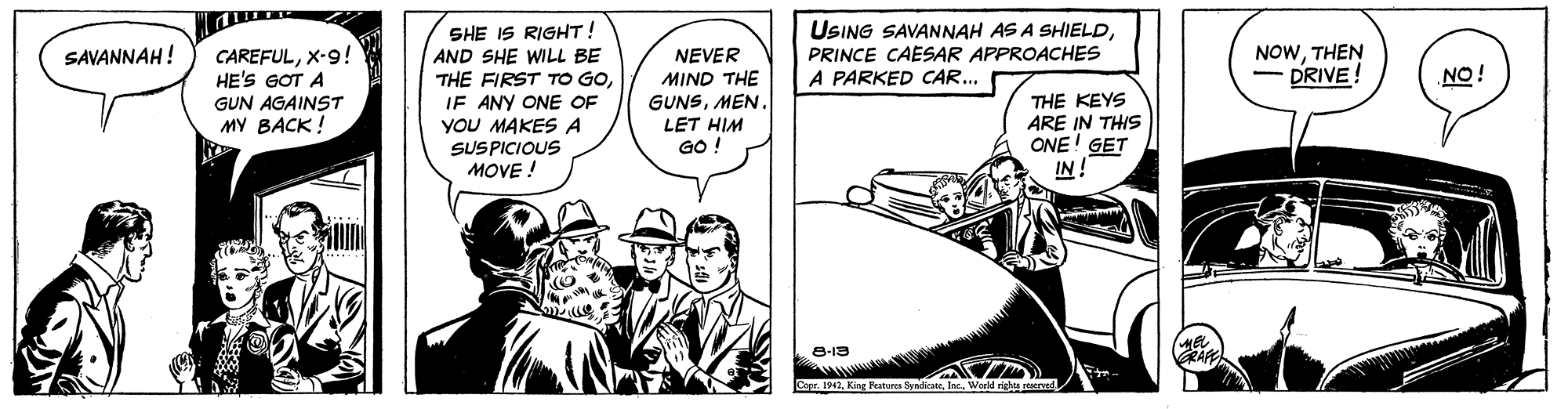 Motor vehicle OCR: SHE IS RIGHT! AND SHE WILL BE THE FIRST TO GOIF ANY ONE OF YoU MAKES A USING SAVANNAH AS A SHIELDPRINCE CAESAR APPROACHES A PARKED CAR... NOWTHEN - DRIVE! CAREFULX-9! HE'S GOT A GUN AGAINST MY BACK! SAVANNAH! NEVER MIND THE GUNSMEN. NO! THE KEYS ARE IN THIS ONE! GET IN! LET HIM GO ! SUSPICIOUS MOVE ! 8-13 ZA Copr. 1942World rights served SHE IS RIGHT! AND SHE WILL BE THE FIRST TO GOIF ANY ONE OF YoU MAKES A USING SAVANNAH AS A SHIELDPRINCE CAESAR APPROACHES A PARKED CAR... NOWTHEN - DRIVE! CAREFULX-9! HE'S GOT A GUN AGAINST MY BACK! SAVANNAH! NEVER MIND THE GUNSMEN. NO! THE KEYS ARE IN THIS ONE! GET IN! LET HIM GO ! SUSPICIOUS MOVE ! 8-13 ZA Copr. 1942King Features yliateWorld rights served