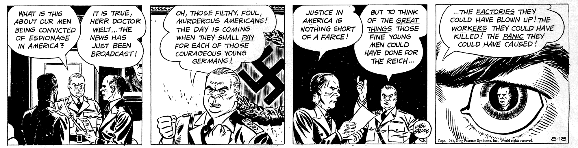 Parallel OCR: .. THE FACTORIES THEY COULD HAVE BLOWN UP! THE WORKERS THEY COULD HAVE KILLED! THE PANIC THEY COULD HAVE CAUSED! IT IS TRUEWHAT IS THIS ABOUT OUR MEN BEING CONVICTED OF ESPIONAGE IN AMERICA? HERR DOCTOR WELT... THE NEWS HAS JUST BEEN BROADCAST! OHMURDEROUS AMERICANS! THE DAY IS COMING WHEN THEY SHALL PAY FOR EACH OF THOSE JUSTICE IN AMERICA IS NOTHING SHORT OF A FARCE! BUT TO THINK OF THE GREAT THINGS THOSE FINE YOUNG MEN COULD HAVE DONE FOR THE REICH.. COURAGEOUS YOUNG GERMANS! GRAFE Copr. 1942King Fata Jes. Warld m 8-18 .. THE FACTORIES THEY COULD HAVE BLOWN UP! THE WORKERS THEY COULD HAVE KILLED! THE PANIC THEY COULD HAVE CAUSED! IT IS TRUEWHAT IS THIS ABOUT OUR MEN BEING CONVICTED OF ESPIONAGE IN AMERICA? HERR DOCTOR WELT... THE NEWS HAS JUST BEEN BROADCAST! OHTHOSE FILTHYMURDEROUS AMERICANS! THE DAY IS COMING WHEN THEY SHALL PAY FOR EACH OF THOSE JUSTICE IN AMERICA IS NOTHING SHORT OF A FARCE! BUT TO THINK OF THE GREAT THINGS THOSE FINE YOUNG MEN COULD HAVE DONE FOR THE REICH.. COURAGEOUS YOUNG GERMANS! GRAFE Copr. 1942King Fata Jes. Warld m 8-18