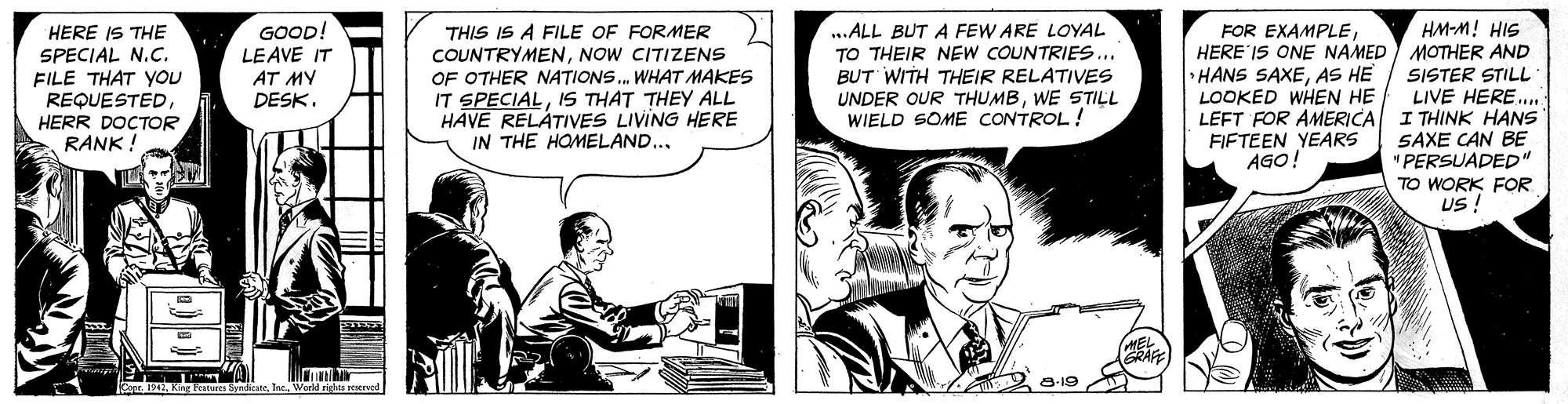 Comic book OCR: THIS IS A FILE OF FORMER COUNTRYMENNOW CITIZENS OF OTHER NATIONS. WHAT MAKES IT SPECIALIS THAT THEY ALL HAVE RELÁTIVES LIVING HERE IN THE HOMELAND.. HM-M! HIS GOOD! LEAVE IT HERE IS THE SPECIAL N.C. FILE THAT You REQUESTEDHERR DOCTOR RANK ! ..ALL BUT A FEW ARE LOYAL TO THEIR NEW COUNTRIES... BUT WITH THEIR RELATIVES UNDER OUR THUMBWE STILL WIELD SOME CONTROL! FOR EXAMPLEHERE IS ONE NAMED) MOTHER AND • HANS SAXEAS HE LOOKED WHEN HE LEFT FOR AMERICA I THINK HANS FIFTEEN YEARS AGO! AT MY DESK. SISTER STILL LIVE HERE... SAXE CAN BE " PERSUADED" TO WORK FOR US ! EL GRAFE 8-19 a 1942lac. Warld righta peerved THIS IS A FILE OF FORMER COUNTRYMENNOW CITIZENS OF OTHER NATIONS. WHAT MAKES IT SPECIALIS THAT THEY ALL HAVE RELÁTIVES LIVING HERE IN THE HOMELAND.. HM-M! HIS GOOD! LEAVE IT HERE IS THE SPECIAL N.C. FILE THAT You REQUESTEDHERR DOCTOR RANK ! ..ALL BUT A FEW ARE LOYAL TO THEIR NEW COUNTRIES... BUT WITH THEIR RELATIVES UNDER OUR THUMBWE STILL WIELD SOME CONTROL! FOR EXAMPLEHERE IS ONE NAMED) MOTHER AND • HANS SAXEAS HE LOOKED WHEN HE LEFT FOR AMERICA I THINK HANS FIFTEEN YEARS AGO! AT MY DESK. SISTER STILL LIVE HERE... SAXE CAN BE " PERSUADED" TO WORK FOR US ! EL GRAFE 8-19 a 1942Kng Facures Syndkatelac. Warld righta peerved
