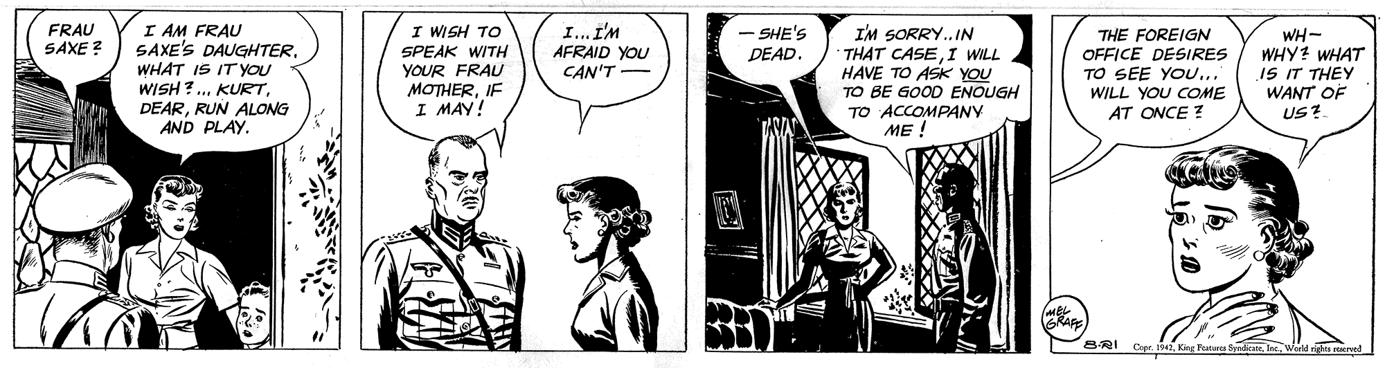 Comic book OCR: I AM FRAU SAXE'S DAUGHTERWHAT IS ITYOU WISH ?.RUN ALONG AND PLAY. FRAU SAXE ? I WISH TO I... I'M AFRAID YOU CAN'T - SHE'S I'M SORRY..IN THAT CASEI WILL HAVE TO ASK YOU TO BE GOOD ENOUGH TO ACCOMPANY ME ! SPEAK WITH YOUR FRAU MOTHERIF I MAY! THE FOREIGN OFFICE DESIRES TO SEE YO... WH- WHY? WHAT IS IT THEY WANT OF US? DEAD. WILL YOU COME AT ONCE ? BRAR B-RI Pature SyndicateInc World rights reerved I AM FRAU SAXE'S DAUGHTERWHAT IS ITYOU WISH ?.RUN ALONG AND PLAY. FRAU SAXE ? I WISH TO I... I'M AFRAID YOU CAN'T - SHE'S I'M SORRY..IN THAT CASEI WILL HAVE TO ASK YOU TO BE GOOD ENOUGH TO ACCOMPANY ME ! SPEAK WITH YOUR FRAU MOTHERIF I MAY! THE FOREIGN OFFICE DESIRES TO SEE YO... WH- WHY? WHAT IS IT THEY WANT OF US? DEAD. WILL YOU COME AT ONCE ? BRAR B-RI Pature SyndicateInc World rights reerved