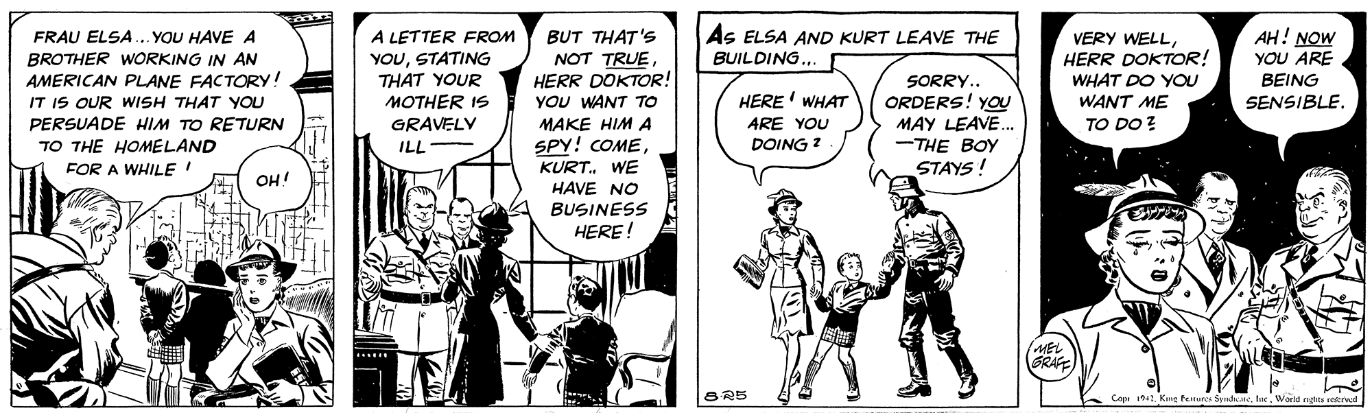 Art OCR: AH! NOW YOU ARE BEING FRAU ELSA... YOU HAVEA BROTHER WORKING IN AN AMERICAN PLANE FACTORY! IT IS OUR WISH THAT YOU A LETTER FROM YOUSTATING BUT THAT'S NOT TRUEHERR DOKTOR! As ELSA AND KURT LEAVE THE BUILDING. VERY WELLHERR DOKTOR! WHAT DO YOU WANT ME THAT YOUR MOTHER IS GRAVELV SORRY.. ORDERS! YOU MAY LEAVE.. -THE BOY YOU WANT To HERE' WHAT SENSIBLE. PERSUADE HIM TO RETURN TO THE HOMELAND FOR A WHILE MAKE HIM A ARE YOU TO DO ? ILL SPY! COMEDOING ? KURT. WE HAVE NO BUSINESS HERE! STAYS ! OH! MEL GRAFE Copi 1942Werd rata rerved AH! NOW YOU ARE BEING FRAU ELSA... YOU HAVEA BROTHER WORKING IN AN AMERICAN PLANE FACTORY! IT IS OUR WISH THAT YOU A LETTER FROM YOUSTATING BUT THAT'S NOT TRUEHERR DOKTOR! As ELSA AND KURT LEAVE THE BUILDING. VERY WELLHERR DOKTOR! WHAT DO YOU WANT ME THAT YOUR MOTHER IS GRAVELV SORRY.. ORDERS! YOU MAY LEAVE.. -THE BOY YOU WANT To HERE' WHAT SENSIBLE. PERSUADE HIM TO RETURN TO THE HOMELAND FOR A WHILE MAKE HIM A ARE YOU TO DO ? ILL SPY! COMEDOING ? KURT. WE HAVE NO BUSINESS HERE! STAYS ! OH! MEL GRAFE Copi 1942Kne teures SyedkWerd rata rerved