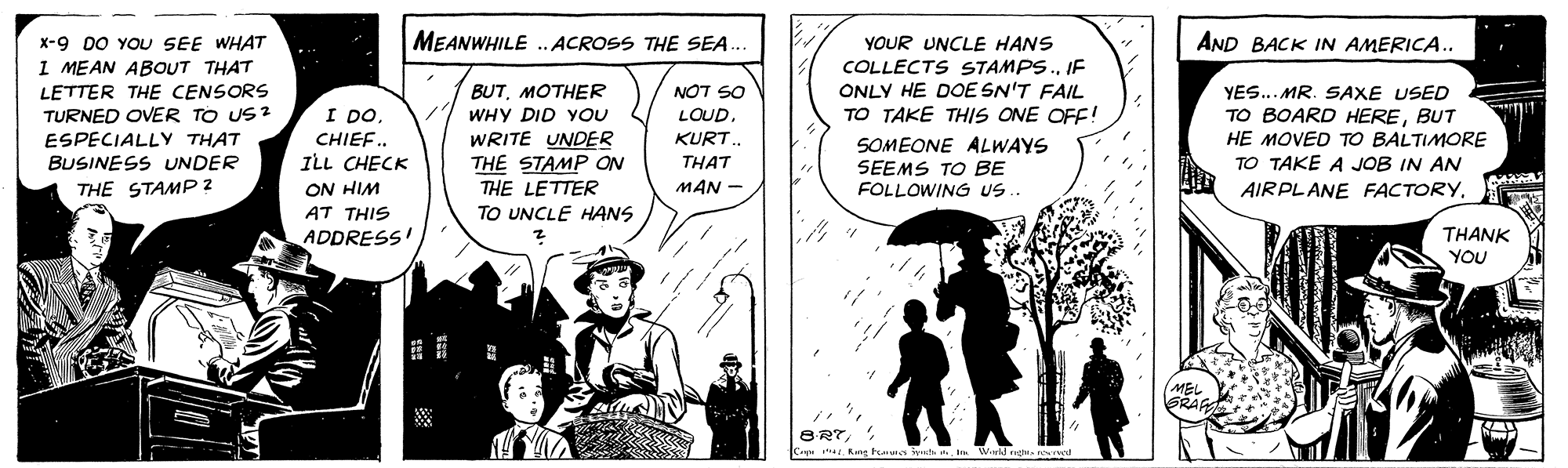 Line OCR: MEANWHILE . ACROSS THE SEA. AND BACK IN AMERICA.. x-9 DO YOU SEE WHAT I MEAN ABOUT THAT LETTER THE CENSORS TURNED OVER TO US 2 ESPECIALLYy THAT BUSINESS UNDER YOUR UNCLE HANS COLLECTS STAMPS.IF ONLY HE DOE SN'T FAIL TO TAKE THIS ONE OFF! YES... MR. SAXE USED TO BOARD HEREBUT HE MOVED TO BALTIMORE TO TAKE A JOB IN AN BUTMOTHER WHY DID YOU NOT SO LOUD. I DO. CHIEF.. ILL CHECK WRITE UNDER THE STAMP ON THE LETTER TO UNCLE HANS KURT. THAT SOMEONE ALWAYS SEEMS TO BE FOLLOWING US.. THE STAMP 2 ON HIM MAN - AIRPLANE FACTORYAT THIS ADDRESS! THANK YOU MEL GRAF Cepe . Kng tuts lytstn Wald rg rod MEANWHILE . ACROSS THE SEA. AND BACK IN AMERICA.. x-9 DO YOU SEE WHAT I MEAN ABOUT THAT LETTER THE CENSORS TURNED OVER TO US 2 ESPECIALLYy THAT BUSINESS UNDER YOUR UNCLE HANS COLLECTS STAMPS.IF ONLY HE DOE SN'T FAIL TO TAKE THIS ONE OFF! YES... MR. SAXE USED TO BOARD HEREBUT HE MOVED TO BALTIMORE TO TAKE A JOB IN AN BUTMOTHER WHY DID YOU NOT SO LOUD. I DO. CHIEF.. ILL CHECK WRITE UNDER THE STAMP ON THE LETTER TO UNCLE HANS KURT. THAT SOMEONE ALWAYS SEEMS TO BE FOLLOWING US.. THE STAMP 2 ON HIM MAN - AIRPLANE FACTORYAT THIS ADDRESS! THANK YOU MEL GRAF Cepe . Kng tuts lytstn Wald rg rod
