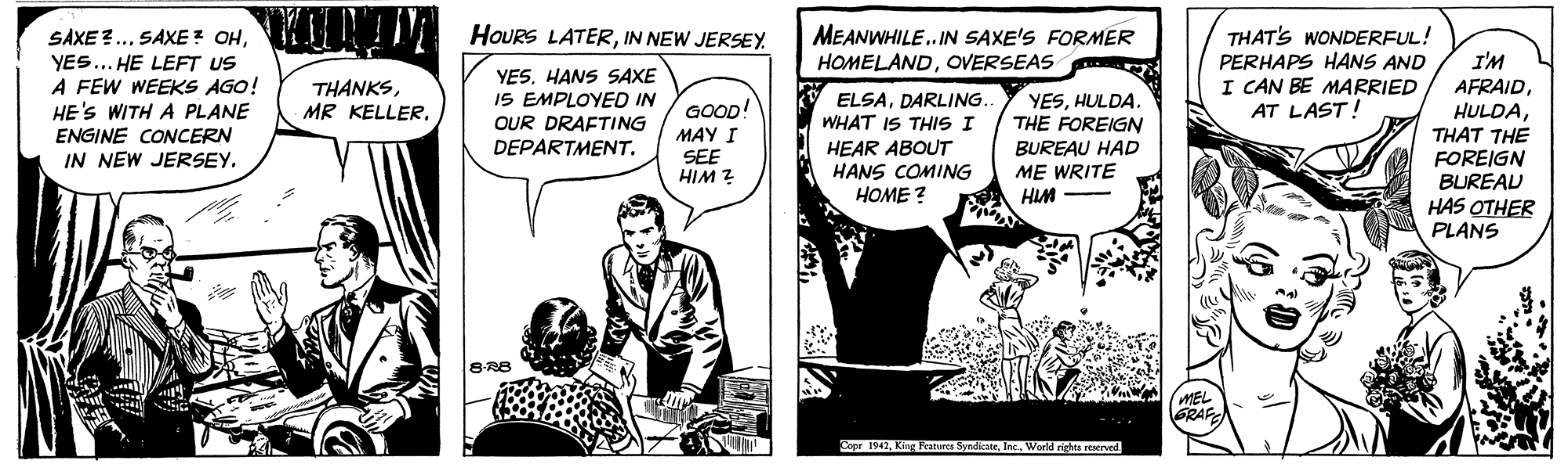 Comics OCR: SAXE ?.IKI I! YES... HE LEFT US A FEW WEEKS AGO! HE'S WITH A PLANE ENGINE CONCERN IN NEW JERSEY. MEANWHILE. IN SAXE'S FORMER HOMELANDOVERSEAS HOURS LATERIN NEW JERSEY THAT'S WONDERFUL! PERHAPS HANS AND I CAN BE MARRIED AT LAST! YES. HANS SAXE IS EMPLOYED IN OUR DRAFTING DEPARTMENT. I'M AFRAID HULDATHAT THE FOREIGN BUREAD THANKSDARLING YESHULDA. THE FOREIGN GOOD! MAY I SEE HIM ? WHAT THIS I HEAR ABOUT HANS COMING BUREAU HAD ME WRITE HIM HOME ? HAS OTHER PLANS 8R8 GRAF Copr 1942World rights rered SAXE ?.SAXE? OHIKI I! YES... HE LEFT US A FEW WEEKS AGO! HE'S WITH A PLANE ENGINE CONCERN IN NEW JERSEY. MEANWHILE. IN SAXE'S FORMER HOMELANDOVERSEAS HOURS LATERIN NEW JERSEY THAT'S WONDERFUL! PERHAPS HANS AND I CAN BE MARRIED AT LAST! YES. HANS SAXE IS EMPLOYED IN OUR DRAFTING DEPARTMENT. I'M AFRAID HULDATHAT THE FOREIGN BUREAD THANKSMR KELLERO ELSADARLING YESHULDA. THE FOREIGN GOOD! MAY I SEE HIM ? WHAT THIS I HEAR ABOUT HANS COMING BUREAU HAD ME WRITE HIM HOME ? HAS OTHER PLANS 8R8 GRAF Copr 1942King Features SyndcateWorld rights rered