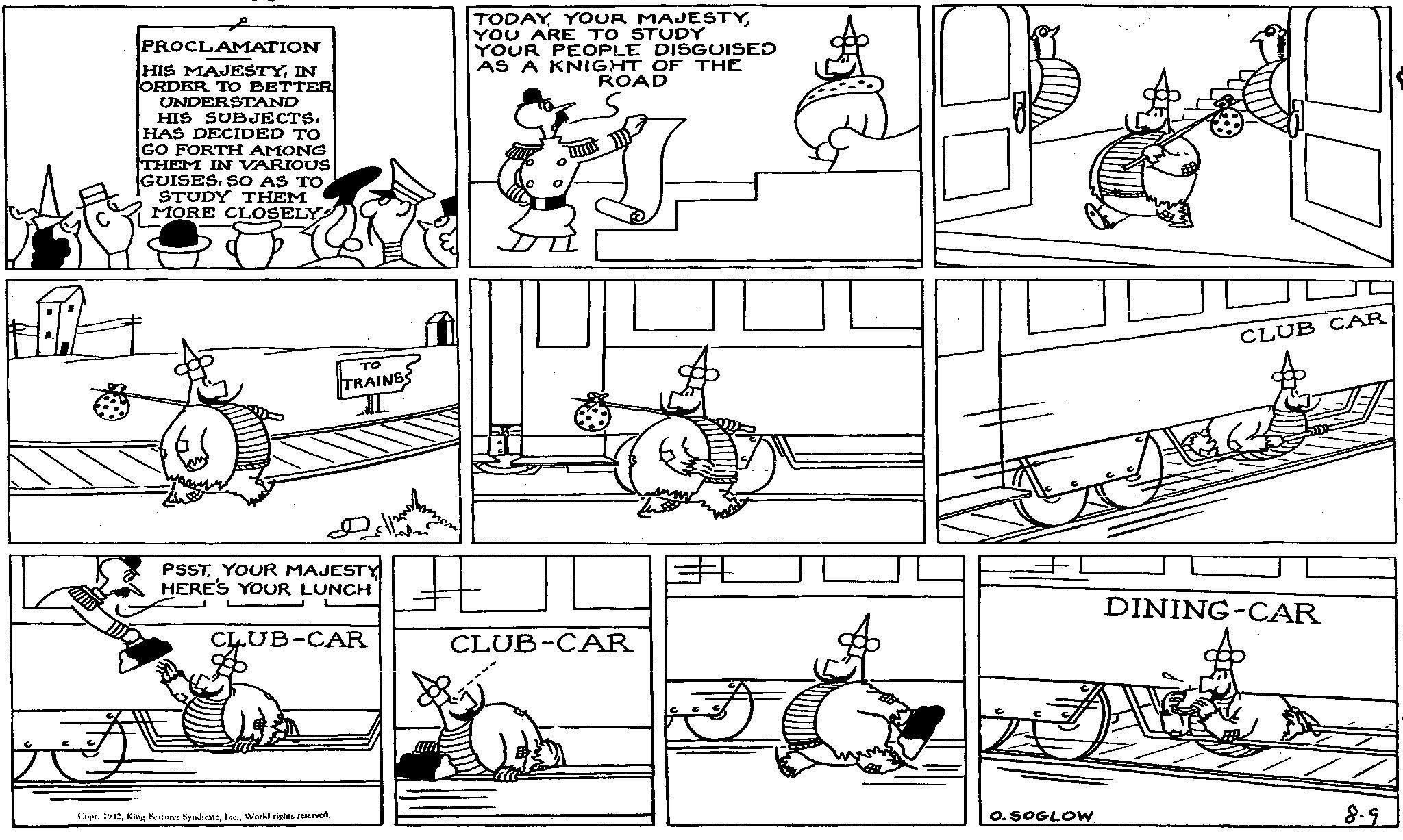 Line OCR: PROCLAMATION HIS MAJESTYIN ORDER TO BETTER UNDERSTAND HIS SUBJECTS. HAS DECIDED TO GO FORTH AMONG THEM IN VARIOUS GUISES. SO AS TO STUDY THEM MORE CLOSELY TODAYYOU ARE TO STUDY YOUR PEOPLE DISGUISED AS A KNIGHT OF THE ROAD ?? TRAINS I PSSTYOUR MAJESTY HERE'S YOUR LUNCH CLUB-CAR ? CLUB-CAR Capr. 1942Work) rights reserved. CLUB CAR DINING-CAR O. SOGLOW. 8.9 PROCLAMATION HIS MAJESTYIN ORDER TO BETTER UNDERSTAND HIS SUBJECTS . HAS DECIDED TO GO FORTH AMONG THEM IN VARIOUS GUISES . SO AS TO STUDY THEM MORE CLOSELY TODAYYOUR MAJESTYYOU ARE TO STUDY YOUR PEOPLE DISGUISED AS A KNIGHT OF THE ROAD ?? TRAINS I PSSTYOUR MAJESTY HERE'S YOUR LUNCH CLUB - CAR ? CLUB - CAR Capr . 1942King Features SyndicateWork ) rights reserved . CLUB CAR DINING - CAR O. SOGLOW . 8.9