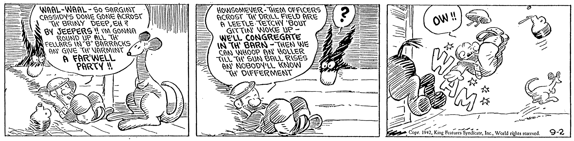 Drawing OCR: WAAL-WAAL-S0 SARGINT CASSIDY'S DONE GONE ACROST TH BRINY DEEPEH ? BY JEEPERS ! VM GONNA ROUND UP ALL TH FELLARS IN B" BARRACKS AN GIVE TH' VÄRMINT A FAR'WELL PARTY ! HOWSOMEVER-THEM OFFICERS ACROST TH' DRILL FIELD ARE A LEETLE TETCHY 'BOUT GITTIN WOKE UP- WE'LL CONGREGATE IN TH' BARN-THEN WE CAN WHOOP AN HOLLER TILL TH' SUN BALL RISES AN NOBODY'LL KNOW TH DIFFERMENT O! ? Copr. 1942World rights reerved. 9-2 WAAL-WAAL-S0 SARGINT CASSIDY'S DONE GONE ACROST TH BRINY DEEPEH ? BY JEEPERS ! VM GONNA ROUND UP ALL TH FELLARS IN B" BARRACKS AN GIVE TH' VÄRMINT A FAR'WELL PARTY ! HOWSOMEVER-THEM OFFICERS ACROST TH' DRILL FIELD ARE A LEETLE TETCHY 'BOUT GITTIN WOKE UP- WE'LL CONGREGATE IN TH' BARN-THEN WE CAN WHOOP AN HOLLER TILL TH' SUN BALL RISES AN NOBODY'LL KNOW TH DIFFERMENT O! ? Copr. 1942King Features SyndkateWorld rights reerved. 9-2