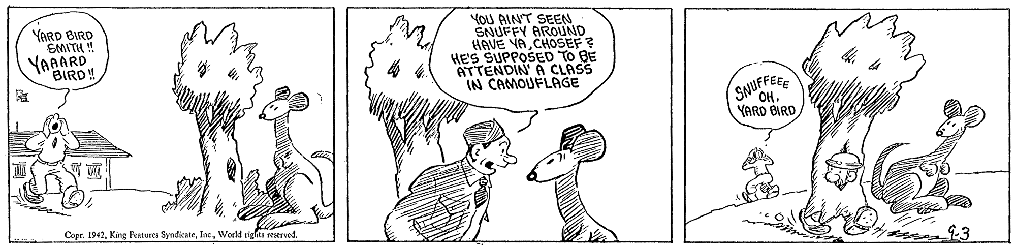 Organism OCR: YARD BIRD SMITH ! YAAARD YOU AINT SEEN SNUFFY AROUND HAVE VA CHOSEF ? HE'S SUPPOSED TO BE ATTENDIN A CLASS IN CAMOUFLAGE BIRD! SNUFFEEE OHYARD BIRD Copr. 1942World rights reserved. ?3 YARD BIRD SMITH ! YAAARD YOU AINT SEEN SNUFFY AROUND HAVE VA CHOSEF ? HE'S SUPPOSED TO BE ATTENDIN A CLASS IN CAMOUFLAGE BIRD! SNUFFEEE OHYARD BIRD Copr. 1942King Features SyndicateWorld rights reserved. ? 3