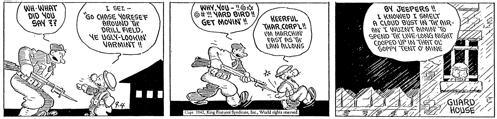 Rectangle OCR: WH-WHAT DID YOU SAY ?? I SEZ - "GO CHASE YORESE'F AROUND TH DRILL FIELD YE ÚGLY-LOOKIN' VARMINT ! BY JEEPERS ! I KNOWED I SMELT A CLOUD BUST IN TH' AIR- AN I WUZNT AIMIN TO SPEND TH' LIVE-LONG NIGHT COOPED UP IN THAT OL SOPPY TENT O' MINE 6# YARD BIRD! GET MOVIN' ! KEERFUL THARCORP'L! UM MARCHIN FAST AS TH LAW ALLOWS GUARD HOUSE Copr 1942World rights reserved. WH-WHAT DID YOU SAY ?? I SEZ - "GO CHASE YORESE'F AROUND TH DRILL FIELD YE ÚGLY-LOOKIN' VARMINT ! BY JEEPERS ! I KNOWED I SMELT A CLOUD BUST IN TH' AIR- AN I WUZNT AIMIN TO SPEND TH' LIVE-LONG NIGHT COOPED UP IN THAT OL SOPPY TENT O' MINE 6# YARD BIRD! GET MOVIN' ! KEERFUL THARCORP'L! UM MARCHIN FAST AS TH LAW ALLOWS GUARD HOUSE Copr 1942King Features SyndicateWorld rights reserved.