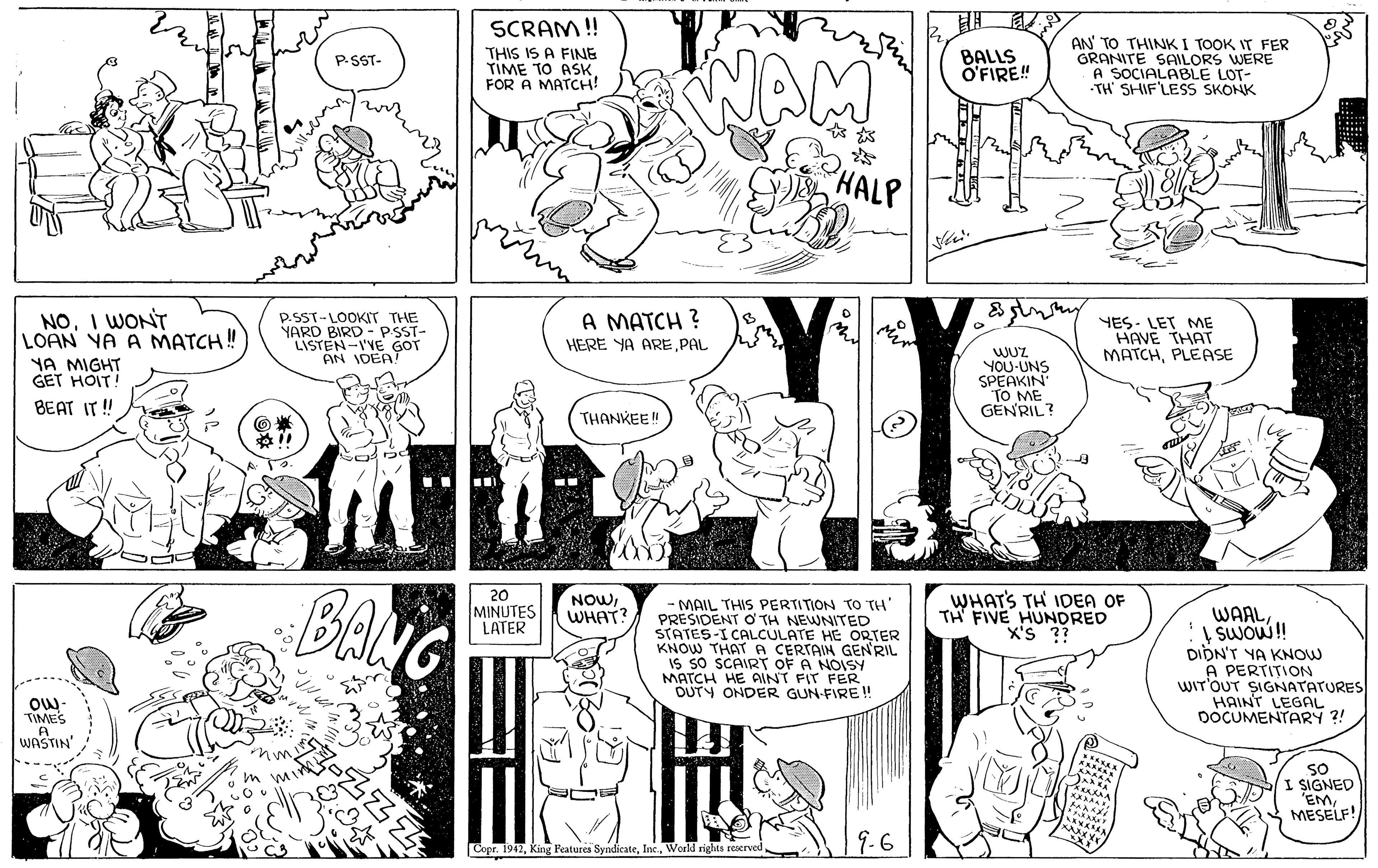 Mammal OCR: SCRAM! THIS IS A FINE TIME TO ASK FOR A MATCH! AN TO THINK I TOOK IT FER GRANITE SAILORS WERE A SOCIALABLE LOT- TH SHIF'LESS SKONK BALLS O'FIRE! P.SST- HALP NOI WONT LOAN YA A MATCH! P.SST-LOOKIT THE YARD BIRD - P ST- LISTEN-I'YE GOT AN IDEA A MATCH ? YES- LET ME HAVE THAT MATCHPLEASE HERE YA AREPAL WUZ YOU-UNS SPEAKIN TO ME GENRIL? NA MIGHT GET HOIT! BEAT IT ! THANKEE! BANG 20 MINUTES LATER NOWWHAT? WHATS TH IDEA OF TH FIVE HUNDRED X'S ?? -MAIL THIS PERTITION TO TH' PRESIDENT O TH NEWNITED STATES-I CALCULATE HE ORTER KNOW THAT A CERTAIN GENRIL IS SO SCAIRT OF A NOISY MATCH HE ANT FIT FER DUTY ONDER GUN-FIRE! WAALSWOW! DIDN'T YA KNOW A PERTITION WIT'OUT SIGNATATURES HAINT LEGAL DOCUMENTARY ?! Ow- TIMES WASTIN' SO I SIGNED 'EMMESELF! 9.6 Copr. 1942World rights reaerved SCRAM! THIS IS A FINE TIME TO ASK FOR A MATCH! AN TO THINK I TOOK IT FER GRANITE SAILORS WERE A SOCIALABLE LOT- TH SHIF'LESS SKONK BALLS O'FIRE! P.SST- HALP NOI WONT LOAN YA A MATCH! P.SST-LOOKIT THE YARD BIRD - P ST- LISTEN-I'YE GOT AN IDEA A MATCH ? YES- LET ME HAVE THAT MATCHPLEASE HERE YA AREPAL WUZ YOU-UNS SPEAKIN TO ME GENRIL? NA MIGHT GET HOIT! BEAT IT ! THANKEE! BANG 20 MINUTES LATER NOWWHAT? WHATS TH IDEA OF TH FIVE HUNDRED X'S ?? -MAIL THIS PERTITION TO TH' PRESIDENT O TH NEWNITED STATES-I CALCULATE HE ORTER KNOW THAT A CERTAIN GENRIL IS SO SCAIRT OF A NOISY MATCH HE ANT FIT FER DUTY ONDER GUN-FIRE! WAALSWOW! DIDN'T YA KNOW A PERTITION WIT'OUT SIGNATATURES HAINT LEGAL DOCUMENTARY ?! Ow- TIMES WASTIN' SO I SIGNED 'EMMESELF! 9.6 Copr. 1942King Features SyndicateWorld rights reaerved