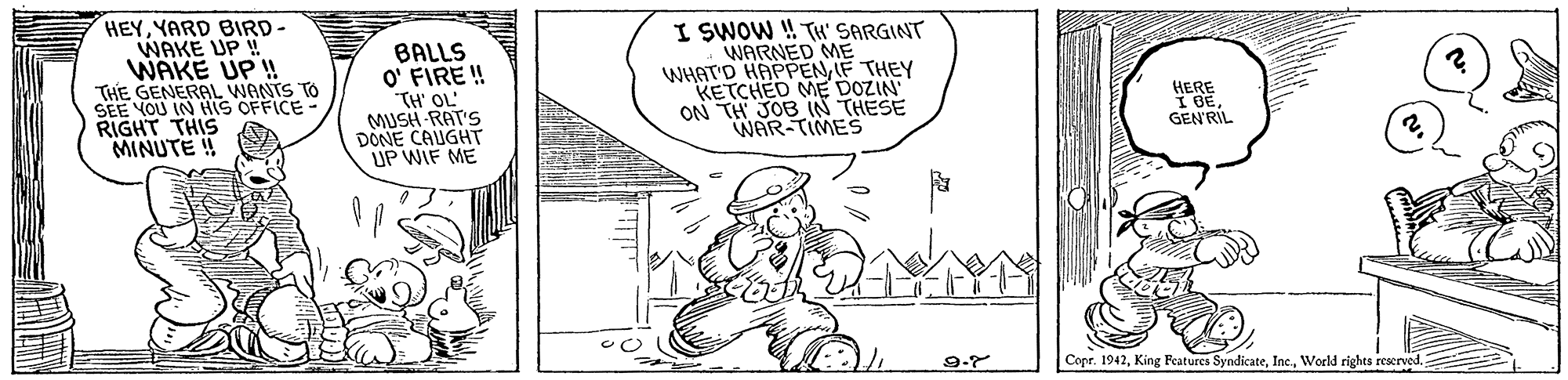 Drawing OCR: HEYYARD BIRD- WAKE UP ! WAKE UP ! THE GENERAL WANTS TO SEE YOU IN HIS OFFICE- RIGHT THIS MINUTE ! BALLS O' FIRE! TH' OL' MUSH RAT'S DONE CAUGHT UP WIF ME I SWOW ! TH' SARGINT WARNED ME WHAT'D HAPPENIF THEY KETCHED ME DOZIN ON TH JOB IN THESE WAR-TIMES HERE I BEGEN'RIL Copr. 1942World rights reserved HEYYARD BIRD- WAKE UP ! WAKE UP ! THE GENERAL WANTS TO SEE YOU IN HIS OFFICE- RIGHT THIS MINUTE ! BALLS O' FIRE! TH' OL' MUSH RAT'S DONE CAUGHT UP WIF ME I SWOW ! TH' SARGINT WARNED ME WHAT'D HAPPENIF THEY KETCHED ME DOZIN ON TH JOB IN THESE WAR-TIMES HERE I BEGEN'RIL Copr. 1942King Patures SyndicateWorld rights reserved