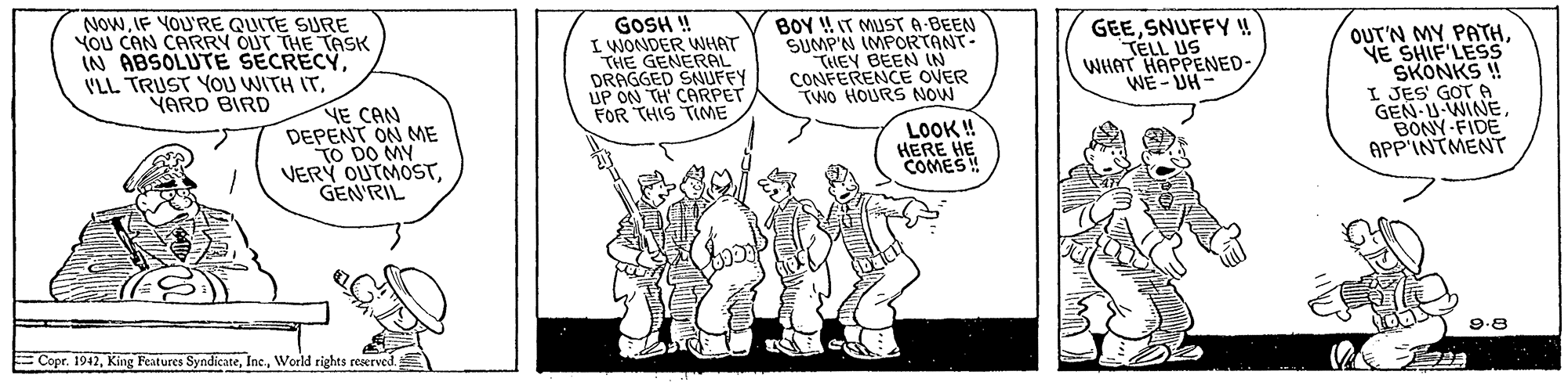 Rectangle OCR: NOWIF YOU'RE QUITE SURE YOU CAN CARRY OUT THE TASK IN ABSOLUTE SECRECY. VLL TRUST YOU WITH ITYARD BIRD GOSH ! I WONDER WHAT THE GENERAL DRAGGED SNUFFY UP ON TH CARPET FOR THIS TME BOY !T MUST A BEEN SUMP'N IMPORTANT- THEY BEEN IN CONFERENCE OVER TWo HOURS NOW GEESNUFFY ! TELL US WHAT HAPPENED- WE- UH- OUT'N MY PATHYE SHIF'LESS SKONKS ! I JES' GOT A GEN-U-WINEBONY-FIDE APP'INTMENT NE CAN DEPENT ON ME TO DO MY VERY OUTMOSTGEN'RIL LOOK ! HERE HE COMES! E Copr. 1942World rights reerved 9.8 NOWIF YOU'RE QUITE SURE YOU CAN CARRY OUT THE TASK IN ABSOLUTE SECRECY. VLL TRUST YOU WITH ITYARD BIRD GOSH ! I WONDER WHAT THE GENERAL DRAGGED SNUFFY UP ON TH CARPET FOR THIS TME BOY !T MUST A BEEN SUMP'N IMPORTANT- THEY BEEN IN CONFERENCE OVER TWo HOURS NOW GEESNUFFY ! TELL US WHAT HAPPENED- WE- UH- OUT'N MY PATHYE SHIF'LESS SKONKS ! I JES' GOT A GEN-U-WINEBONY-FIDE APP'INTMENT NE CAN DEPENT ON ME TO DO MY VERY OUTMOSTGEN'RIL LOOK ! HERE HE COMES! E Copr. 1942King Features SyndicateWorld rights reerved 9.8