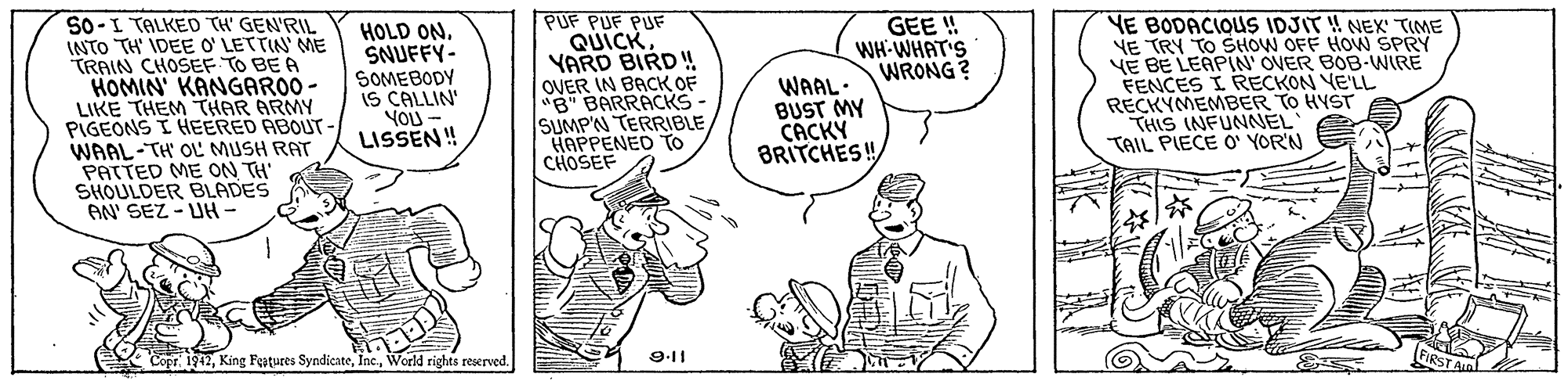 Line OCR: PUF PUF PUF QUICKYARD BIRD ! OVER IN BACK OF "B" BARRACKS - SUMPN TERRIBLEHAPPENED TO CHOSEF GEE ! WH-WHAT'S WRONG? S0-I TALKED TH' GEN'RIL INTO TH' IDEE O' LETTIN ME TRAIN CHOSEF TO BE A HOMIN' KANGARO0 - LIKE THEM THAR ARMY PIGEONS I HEERED ABOUT - WAAL-TH' OL MUSH RAT PATTED ME ON TH' SHOULDER BLADES AN' SEZ - UH- YE BODACIQUS IDJIT ! NEX TIME YE TRY TO SHOW OFF HOW SPRY VE BE LEAPIN' OVER BOB-WIRE FENCES I RECKON VE'LL RECKYMEMBER TO HYST THIS INFUNNEL TAIL PIECE O' YOR'N HOLD ONSNUFFY- SOMEBODY WAAL: BUST MY CACKY BRITCHES! YOU LISSEN! CoprWorld rights reserved. 9.11 PIRST A PUF PUF PUF QUICKYARD BIRD ! OVER IN BACK OF "B" BARRACKS - SUMPN TERRIBLEHAPPENED TO CHOSEF GEE ! WH-WHAT'S WRONG? S0-I TALKED TH' GEN'RIL INTO TH' IDEE O' LETTIN ME TRAIN CHOSEF TO BE A HOMIN' KANGARO0 - LIKE THEM THAR ARMY PIGEONS I HEERED ABOUT - WAAL-TH' OL MUSH RAT PATTED ME ON TH' SHOULDER BLADES AN' SEZ - UH- YE BODACIQUS IDJIT ! NEX TIME YE TRY TO SHOW OFF HOW SPRY VE BE LEAPIN' OVER BOB-WIRE FENCES I RECKON VE'LL RECKYMEMBER TO HYST THIS INFUNNEL TAIL PIECE O' YOR'N HOLD ONSNUFFY- SOMEBODY WAAL: BUST MY CACKY BRITCHES! YOU LISSEN! CoprKing Features SyndicateWorld rights reserved. 9.11 PIRST A