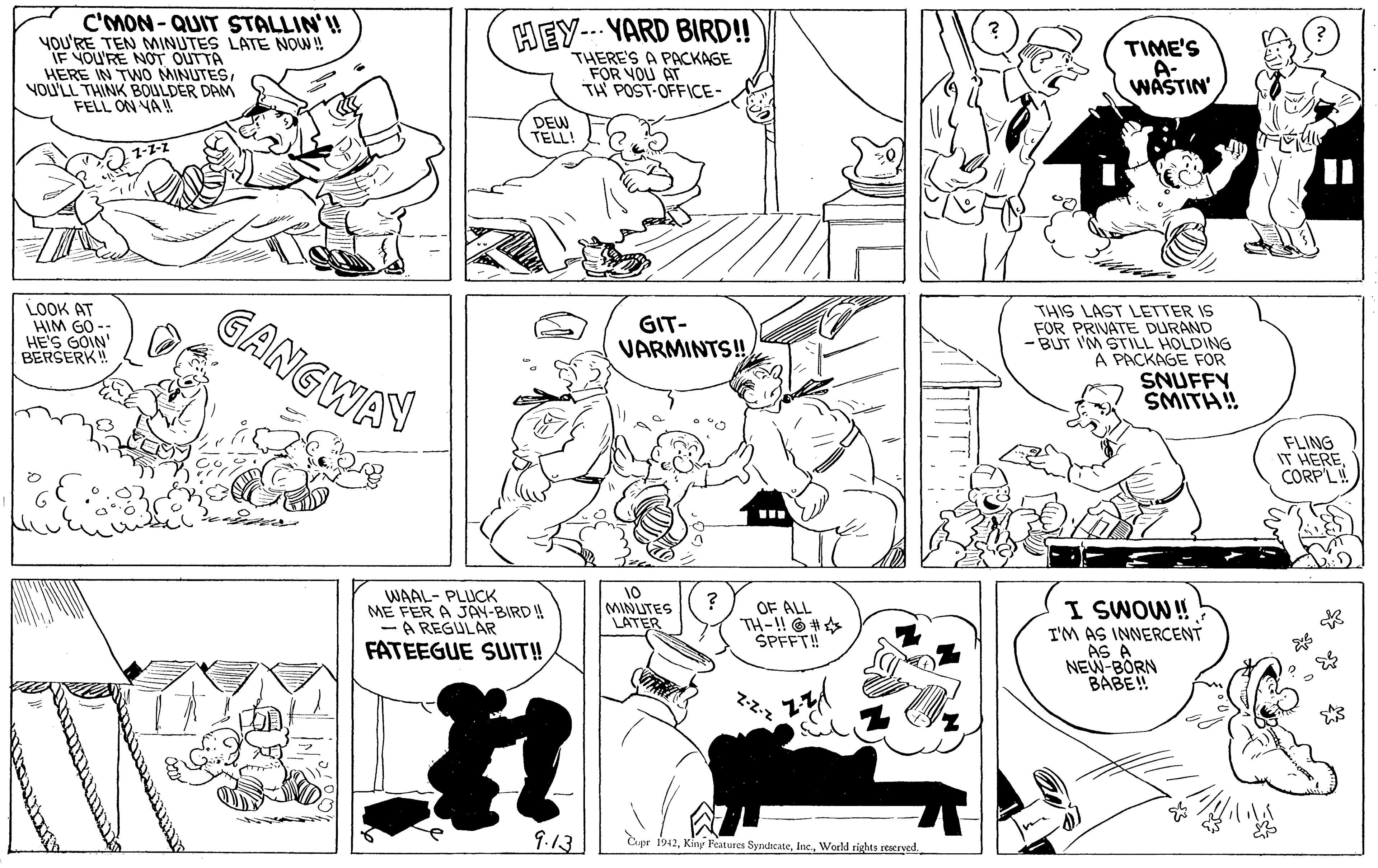 Product OCR: C'mON-QUIT STALLIN'! YOU'RE TEN MINUTES LATE NOW ! IF YOU'RE NOT OUTTA HERE IN TWO MINUTESYOU'LL THINK BOULDER DAM FELL ON NA HEY--- YARD BIRD! THERE'S A PACKAGE FOR VOU AT TH POST-OFFICE- TIME'S A- WASTIN DEW TELL! LOOK AT HIM GO -- HE'S GOIN' BERŠERK! GANGWAY THIS LAST LETTER IS FOR PRIVATE DURAND - BUT I'M STILL HOLDING A PACKAGE FOR SNUFFY SMITH! GIT- VARMINTS! FLING IT HERE CORPL WAAL- PLUCK ME FER A JAN-BIRD ! -A REGULAR FATEEGUE SUIT! 10 MINUTES LATER I SWOW! T'M AS INNERCENT AS A NEW-BORN BABE! OF ALL TH-!! O # SPFFT! Z-Z-z 9.13 Cpr 1942World rights rearyed C'mON-QUIT STALLIN'! YOU'RE TEN MINUTES LATE NOW ! IF YOU'RE NOT OUTTA HERE IN TWO MINUTESYOU'LL THINK BOULDER DAM FELL ON NA HEY--- YARD BIRD! THERE'S A PACKAGE FOR VOU AT TH POST-OFFICE- TIME'S A- WASTIN DEW TELL! LOOK AT HIM GO -- HE'S GOIN' BERŠERK! GANGWAY THIS LAST LETTER IS FOR PRIVATE DURAND - BUT I'M STILL HOLDING A PACKAGE FOR SNUFFY SMITH! GIT- VARMINTS! FLING IT HERE CORPL WAAL- PLUCK ME FER A JAN-BIRD ! -A REGULAR FATEEGUE SUIT! 10 MINUTES LATER I SWOW! T'M AS INNERCENT AS A NEW-BORN BABE! OF ALL TH-!! O # SPFFT! Z-Z-z 9.13 Cpr 1942Kiny Features SyndicateWorld rights rearyed