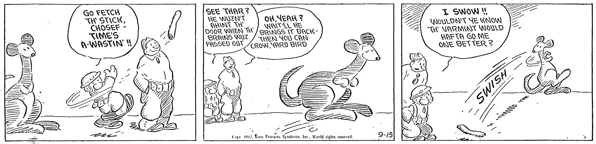 Font OCR: GO FETCH TH' STICKCHOSEF - TIME'S A-WASTIN' ! SEE THAR? HE WUZNT GHINT TH DOOR WHEN TH BRAINS WUZ PASSED OUTCROW NARD BIRD OHYEAH ? WAIT LL HE BRINGS IT BACK- THEN YOU CAN I SWOW ! WOULDN'T YE KNOW TH VARMINT WOULD HAFTA GO ME ONE BETTER? Cige 042. Kire Tenures SyndirateWarld tiglas reserved. 9-15 HSIMS GO FETCH TH' STICKCHOSEF - TIME'S A-WASTIN' ! SEE THAR? HE WUZNT GHINT TH DOOR WHEN TH BRAINS WUZ PASSED OUTCROW NARD BIRD OHYEAH ? WAIT LL HE BRINGS IT BACK- THEN YOU CAN I SWOW ! WOULDN'T YE KNOW TH VARMINT WOULD HAFTA GO ME ONE BETTER? Cige 042. Kire Tenures SyndirateWarld tiglas reserved. 9-15 HSIMS