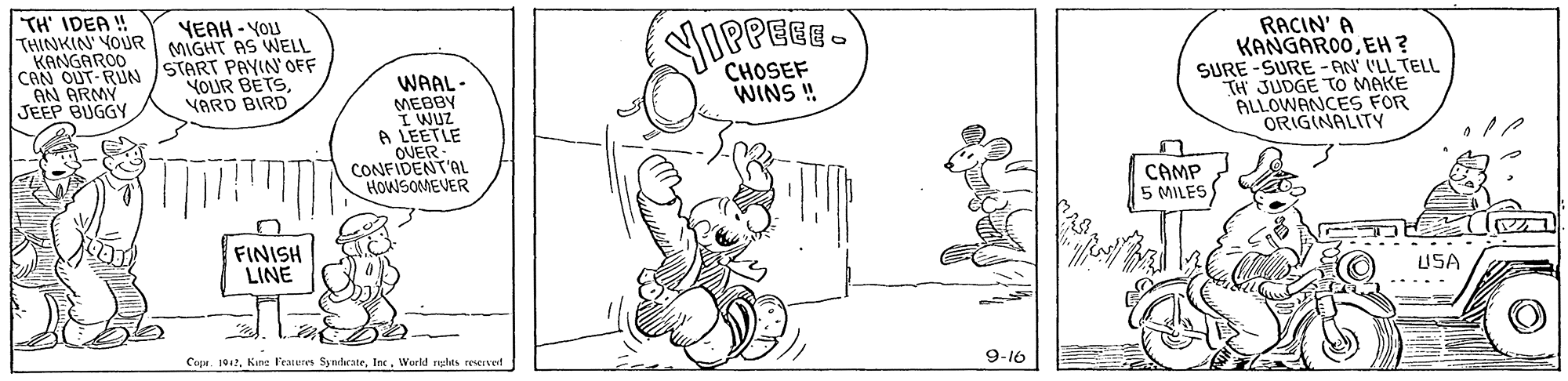 Art OCR: TH' IDEA ! THINKIN' YOUR MIGHT AS WELL KANGARÓO CAN OUT-RUN AN ARMY JEEP BUGGY RACIN' A KANGARO0EH ? SURE -SURE - AN' I'LL TELL TH JUDGE TO MAKE ALLOWANCES FOR ORIGINALITY YEAH - YOU START PAYIN' OFF YOUR BETSVARD BIRD CHOSEF WINS ! WAAL- MEBBY I WUZ A LEETLE OVER CONFIDENT'AL HOWSOMEVER CAMP 5 MILES FINISH LINE USA ---. 9-10 Cupr. 194. Kine Feaieres SyndcateIne. Woeld nghts reserved TH' IDEA ! THINKIN' YOUR MIGHT AS WELL KANGARÓO CAN OUT-RUN AN ARMY JEEP BUGGY RACIN' A KANGARO0EH ? SURE -SURE - AN' I'LL TELL TH JUDGE TO MAKE ALLOWANCES FOR ORIGINALITY YEAH - YOU START PAYIN' OFF YOUR BETSVARD BIRD CHOSEF WINS ! WAAL- MEBBY I WUZ A LEETLE OVER CONFIDENT'AL HOWSOMEVER CAMP 5 MILES FINISH LINE USA ---. 9-10 Cupr. 194. Kine Feaieres SyndcateIne. Woeld nghts reserved