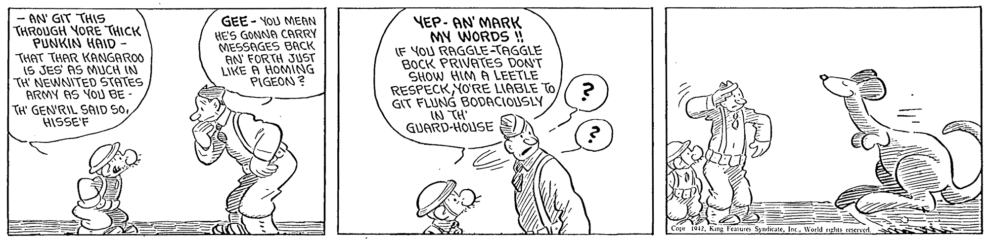 Parallel OCR: AN' GIT THIS THROUGH YORE THICK PUNKIN HAID THAT THAR KANGAROO IS JES AS MUCH IN TH NEWNITED STATES ARMY AS YOU BE- TH' GENRIL SAID SoHISSE'F GEE - YOU MEAN HE'S GONNA CARRY MESSAGES BACK AN' FORTH JUST LIKE A HOMING PIGEON ? YEP- AN' MARK MY WORDS ! IF YOU RAGGLE-TAGGLE BOCK PRIVATES DON'T SHOW HIM A LEETLE RESPECKYO'RE LIABLE TO GIT FLUNG BODACIOUSLY IN TH GUARD-HOUSE Copr ivar. King Feanures SylicaneWorld nghts reserverd. AN' GIT THIS THROUGH YORE THICK PUNKIN HAID THAT THAR KANGAROO IS JES AS MUCH IN TH NEWNITED STATES ARMY AS YOU BE- TH' GENRIL SAID SoHISSE'F GEE - YOU MEAN HE'S GONNA CARRY MESSAGES BACK AN' FORTH JUST LIKE A HOMING PIGEON ? YEP- AN' MARK MY WORDS ! IF YOU RAGGLE-TAGGLE BOCK PRIVATES DON'T SHOW HIM A LEETLE RESPECKYO'RE LIABLE TO GIT FLUNG BODACIOUSLY IN TH GUARD-HOUSE Copr ivar. King Feanures SylicaneWorld nghts reserverd.