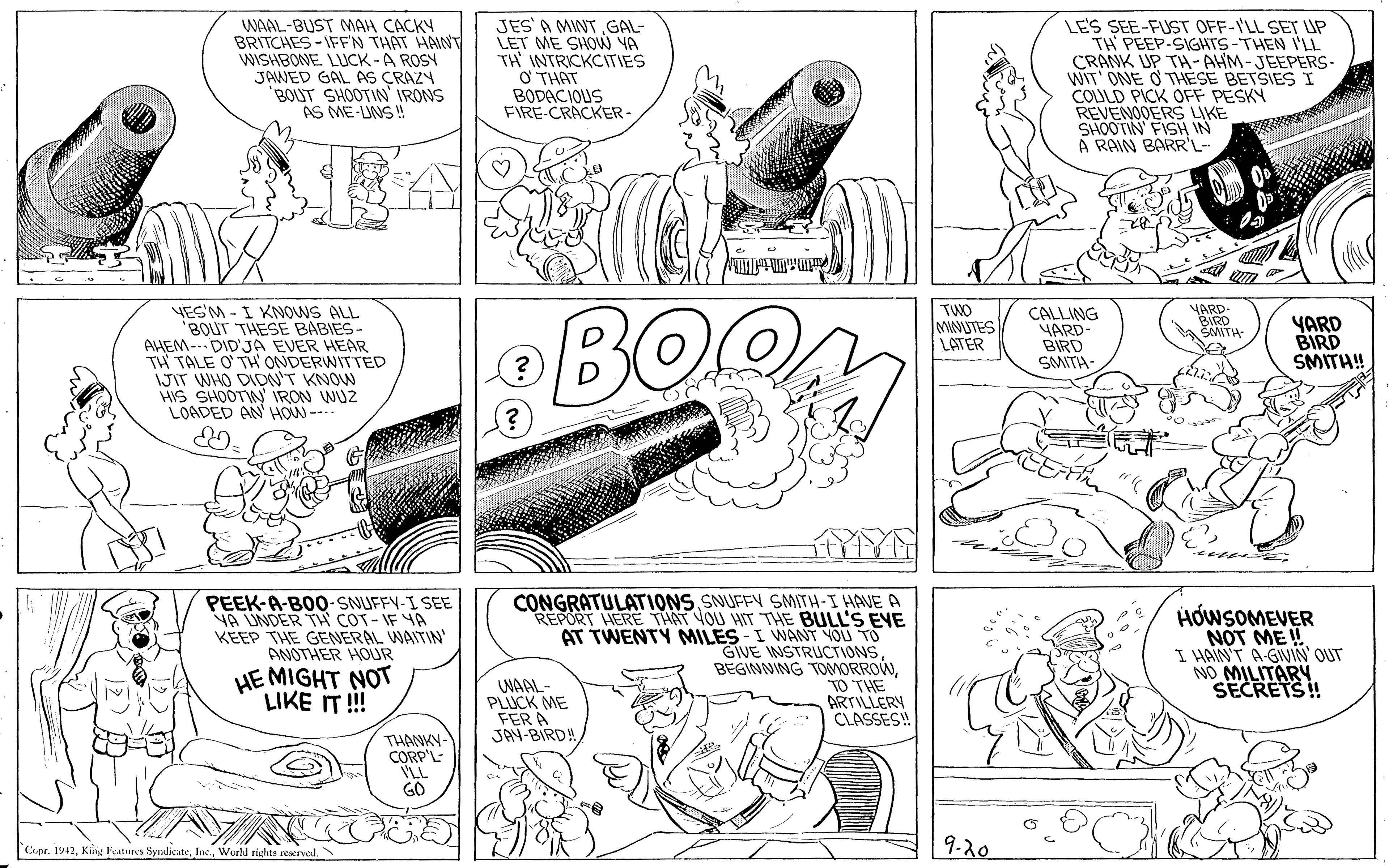 Design OCR: WAAL-BUST MAH CACKY BRITCHES -IFFN THAT HAINV WISHBONE LUCK -A ROSY JAWED GAL AS CRAZN 'BOLIT SHOOTIN' IRONS AS ME-LUNS ! JES' A MNTGAL- LET ME SHOW YA TH INTRICKCITIES ? THAT BODACIOUS FIRE-CRACKER- LES SEE-FUST OFF-I'LL SET UP TH PEEP-SIGHTS-THEN I'LL CRANK UP TH- AHM-JEEPERS- WIT' ONE O THESE BETSIES I COULD PICK OFF PESKY REVENODERS LIKE SHOOTIN FISH IN A RAIN BARR'L- YES'M - I KNOWS ALL BOLUT THESE BABIES- AHEM--- DID'JA EVER HEAR TH TALE O' TH ONDERWITTED JIT WHO DIDN'T KNOW HIS SHOOTIN' IRON WUZ LOADED AN HOW--. BOO TUO MNUTES LATER CALLING YARD BIRD SMITH- YARD- BIRD SAMTA YARD BIRD SMITH! PEEK-A-BO0-SNUFFY-I SEE VA UNDER TH COT- IF YA KEEP THE GENERAL WAITIN ANOTHER HOUR CONGRATULATIONS SNUFFY SMITH-I HAVE A REPORT HERE THAT YOU HIT THE BULL'S EYE AT TWENTY MILES - I WANT YOU TO GIVE NSTRUCTIONS BEGINNING TOMORROW"TO THE ARTILLERY CLASSES! HOWSOMEVER NOT ME!! I HAIN'T A-GVIN OUT NO MILITARY SECRETS! HE MIGHT NOT LIKE IT!! WAAL- PLUCK ME FER A JAN-BIRD! THANKY- CORP'L- ILL GO Cpr. 1942World righta rerved 9-20 WAAL-BUST MAH CACKY BRITCHES -IFFN THAT HAINV WISHBONE LUCK -A ROSY JAWED GAL AS CRAZN 'BOLIT SHOOTIN' IRONS AS ME-LUNS ! JES' A MNTGAL- LET ME SHOW YA TH INTRICKCITIES ? THAT BODACIOUS FIRE-CRACKER- LES SEE-FUST OFF-I'LL SET UP TH PEEP-SIGHTS-THEN I'LL CRANK UP TH- AHM-JEEPERS- WIT' ONE O THESE BETSIES I COULD PICK OFF PESKY REVENODERS LIKE SHOOTIN FISH IN A RAIN BARR'L- YES'M - I KNOWS ALL BOLUT THESE BABIES- AHEM--- DID'JA EVER HEAR TH TALE O' TH ONDERWITTED JIT WHO DIDN'T KNOW HIS SHOOTIN' IRON WUZ LOADED AN HOW--. BOO TUO MNUTES LATER CALLING YARD BIRD SMITH- YARD- BIRD SAMTA YARD BIRD SMITH! PEEK-A-BO0-SNUFFY-I SEE VA UNDER TH COT- IF YA KEEP THE GENERAL WAITIN ANOTHER HOUR CONGRATULATIONS SNUFFY SMITH-I HAVE A REPORT HERE THAT YOU HIT THE BULL'S EYE AT TWENTY MILES - I WANT YOU TO GIVE NSTRUCTIONS BEGINNING TOMORROW"TO THE ARTILLERY CLASSES! HOWSOMEVER NOT ME!! I HAIN'T A-GVIN OUT NO MILITARY SECRETS! HE MIGHT NOT LIKE IT!! WAAL- PLUCK ME FER A JAN-BIRD! THANKY- CORP'L- ILL GO Cpr. 1942Kiig Features SyndicateWorld righta rerved 9-20