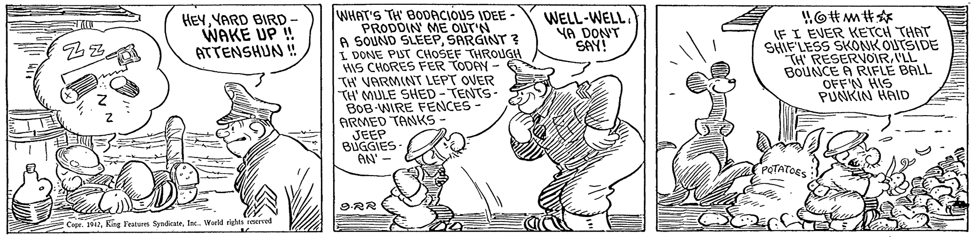 Art OCR: WHAT'S TH' BODACIOUS IDEE - PRODDIN ME OUT'N A SOUND SLEEPSARGINT ? I DONE PUT CHOSEF THROUGH HIS CHORES FER TODAY - TH' VARMINT LEPT OVER TH' MULE SHED - TENTS- BOB-WIRE FENCES ARMED TANKS JEEP BUGGIES- AN' HEYYARD BIRD WAKE UP ! ATTENSHUN ! WELL-WELL. YA DON'T SAY! IF I EVER KETCH THAT SHIF'LESS SKONK OUTSIDE TH RESERVOIR'LL BOUNCE A RIFLE BALL OFFN HIS PUNKIN HAID POTATOES 9.RR :Copr. 1912In. World rights reserved WHAT'S TH' BODACIOUS IDEE - PRODDIN ME OUT'N A SOUND SLEEPSARGINT ? I DONE PUT CHOSEF THROUGH HIS CHORES FER TODAY - TH' VARMINT LEPT OVER TH' MULE SHED - TENTS- BOB-WIRE FENCES ARMED TANKS JEEP BUGGIES- AN' HEYYARD BIRD WAKE UP ! ATTENSHUN ! WELL-WELL. YA DON'T SAY! IF I EVER KETCH THAT SHIF'LESS SKONK OUTSIDE TH RESERVOIR'LL BOUNCE A RIFLE BALL OFFN HIS PUNKIN HAID POTATOES 9.RR :Copr. 1912King Features SyndicateIn. World rights reserved