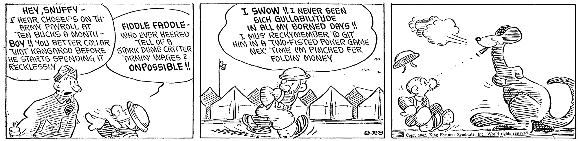 Drawing OCR: HEYSNUFFY F HEAR CHOSEF'S ON TH' ARMY PAYROLL AT TEN BUCKSA MONTH - BOy YOU BEr TER COLLAR THAT KANGAROO BEFORE HE STARTS SPENDING IT RECKLESSLY FIDDLE FADDLE - WHO EVER HEERED TELL OF A STARK DUMB CRITTER 'ARNIN WAGES ? ONPOSSIBLE ! I SWOW WI NEVER SEEN SICH GULLABILITUDE IN ALL MY BORNED DAYS ! I MUS' RECKYMEMBER TO GT HIM IN A TWO-FISTED POKER GAME NEX TIME IM PINCHED FER FOLDIN MONEY Cope. 1012Word rights reered HEYSNUFFY F HEAR CHOSEF'S ON TH' ARMY PAYROLL AT TEN BUCKSA MONTH - BOy YOU BEr TER COLLAR THAT KANGAROO BEFORE HE STARTS SPENDING IT RECKLESSLY FIDDLE FADDLE - WHO EVER HEERED TELL OF A STARK DUMB CRITTER 'ARNIN WAGES ? ONPOSSIBLE ! I SWOW WI NEVER SEEN SICH GULLABILITUDE IN ALL MY BORNED DAYS ! I MUS' RECKYMEMBER TO GT HIM IN A TWO-FISTED POKER GAME NEX TIME IM PINCHED FER FOLDIN MONEY Cope. 1012King Features SyndicateWord rights reered