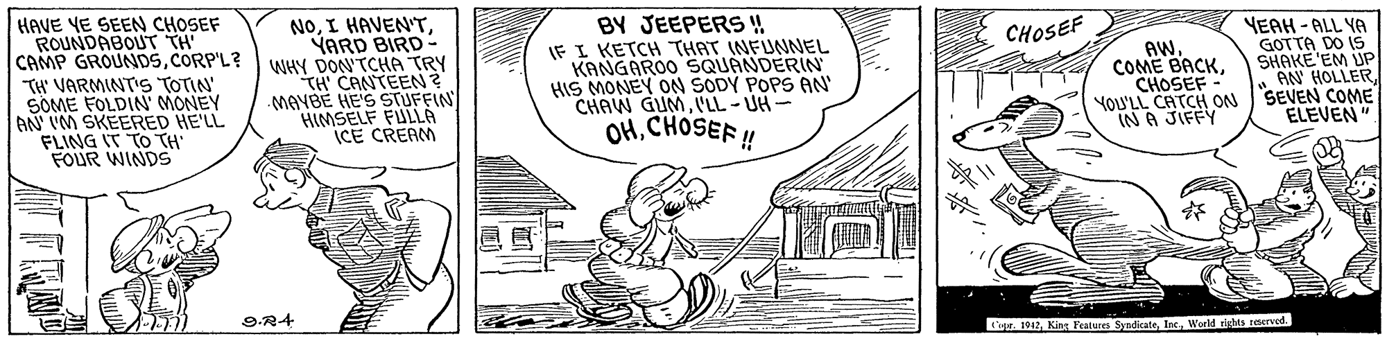 Illustration OCR: HAVE YE SEEN CHOSEF ROUNDABOUT TH CAMP GROUNDSCORP'L? TH' VARMINTIS TOTIN' SÖME FOLDIN' MONEY AN IM SKEERED HE'LL FLING IT TO TH FOUR WINDS NOYARD BIRD- WHY DON'TCHA TRY TH CANTEEN? MAVBE HE'S STUFFIN HIMSELF FULLÀ ICE CREAM BY JEEPERS ! IF I KETCH THAT INFUNNEL KANGAROO SQUANDERIN HIS MONEY ON SODY POPS AN' CHAW GUMI'LL-UH- OHCHOSEF! YEAH - ALL YA GOTTA DO IS SHAKE'EM UP . AN' HOLLERYOU'LL CATCH ON SEVEN COME ELEVEN" CHOSEF AW. COME BACKCHOSEF IN A JIFFY 9.R4 ige. 1912World rishts reserved. HAVE YE SEEN CHOSEF ROUNDABOUT TH CAMP GROUNDSCORP'L? TH' VARMINTIS TOTIN' SÖME FOLDIN' MONEY AN IM SKEERED HE'LL FLING IT TO TH FOUR WINDS NOI HAVEN'TYARD BIRD- WHY DON'TCHA TRY TH CANTEEN? MAVBE HE'S STUFFIN HIMSELF FULLÀ ICE CREAM BY JEEPERS ! IF I KETCH THAT INFUNNEL KANGAROO SQUANDERIN HIS MONEY ON SODY POPS AN' CHAW GUMI'LL-UH- OHCHOSEF! YEAH - ALL YA GOTTA DO IS SHAKE'EM UP . AN' HOLLERYOU'LL CATCH ON SEVEN COME ELEVEN" CHOSEF AW. COME BACKCHOSEF IN A JIFFY 9.R4 ige. 1912Kine Features SyndicateWorld rishts reserved.
