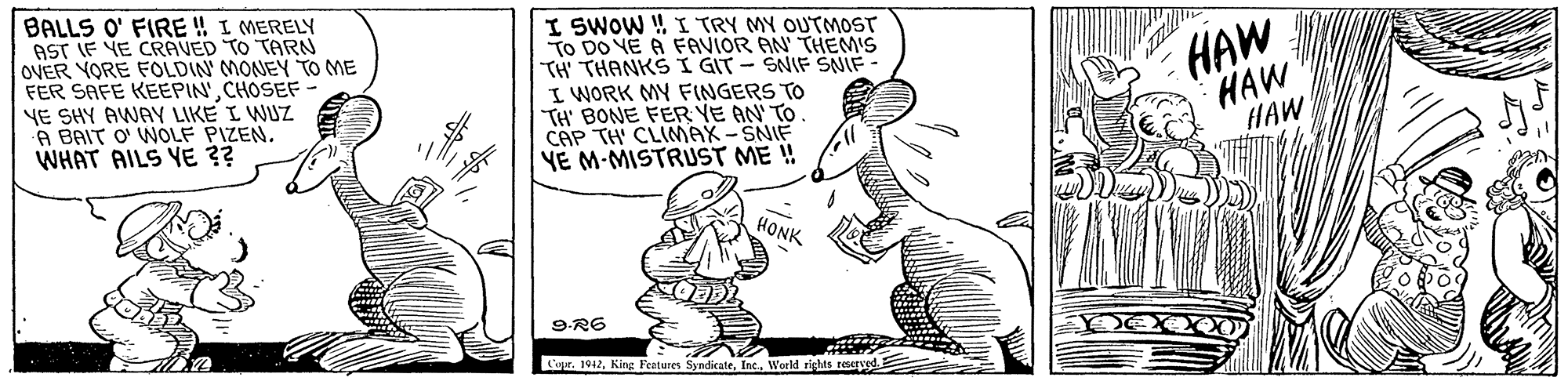 Happy OCR: BALLS O' FIRE ! I MERELY AST IF VE CRAVED TO TARN OVER YORE FOLDIN' MONEY TOo ME FER SAFE KEEPIN'CHOSEF YE SHY AWAY LIKE I WUZ A BAIT O' WOLF PIZEN. WHAT AILS YE ?? I SWOW W I TRY MY OUTMOST TO DO VE A FAVIOR AN' THEM'S TH' THANKS I GIT - SNIF SNIF I WORK MY FINGERS TO TH' BONE FER YE AN TO CAP TH CLIMAX-SNIF YE M-MISTRUST ME ! HAW HAW HAW HONK 9-R6 Cupr. 1942Werld rights reserved BALLS O' FIRE ! I MERELY AST IF VE CRAVED TO TARN OVER YORE FOLDIN' MONEY TOo ME FER SAFE KEEPIN'CHOSEF YE SHY AWAY LIKE I WUZ A BAIT O' WOLF PIZEN. WHAT AILS YE ?? I SWOW W I TRY MY OUTMOST TO DO VE A FAVIOR AN' THEM'S TH' THANKS I GIT - SNIF SNIF I WORK MY FINGERS TO TH' BONE FER YE AN TO CAP TH CLIMAX-SNIF YE M-MISTRUST ME ! HAW HAW HAW HONK 9-R6 Cupr. 1942King Features SyndikateWerld rights reserved