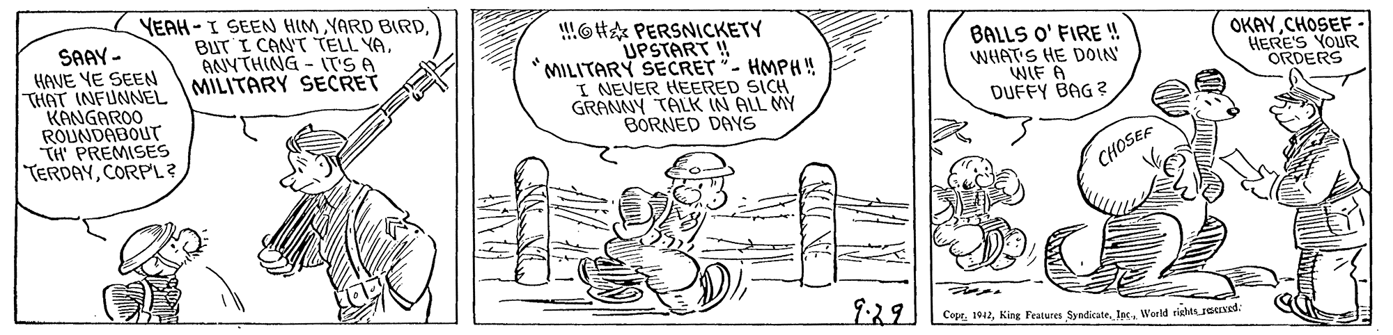 Cartoon OCR: SAAY - HAVE YE SEEN THAT (NFUNNEL KANGAROO ROUNDABOUT TH PREMISES TERDAYCORPL? YEAH-I SEEN HIM YARD BIRDBUT I CAN'T TELL YA. ANYTHING - Ir'S A MILITARY SECRET !!!6H PERSNICKETY UPSTART ! MILITARY SECRET "- HMPH! I NEVER HEERED SICH GRANNY TALK IN ALL MY BORNED DAYS BALLS O' FIRE ! WHAT'S HE DOIN WIF A DUFFY BAG ? OKAYCHOSEF. HERE'S YOUR ORDERS CHOSEF 1:29 CoprWorld rishts Jeuved: SAAY - HAVE YE SEEN THAT (NFUNNEL KANGAROO ROUNDABOUT TH PREMISES TERDAYCORPL? YEAH-I SEEN HIM YARD BIRDBUT I CAN'T TELL YA. ANYTHING - Ir'S A MILITARY SECRET !!!6H PERSNICKETY UPSTART ! MILITARY SECRET "- HMPH! I NEVER HEERED SICH GRANNY TALK IN ALL MY BORNED DAYS BALLS O' FIRE ! WHAT'S HE DOIN WIF A DUFFY BAG ? OKAYCHOSEF. HERE'S YOUR ORDERS CHOSEF 1:29 CoprKing Features SyndicateWorld rishts Jeuved: