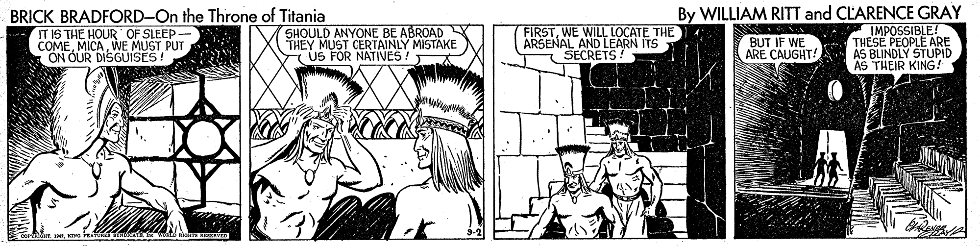 Art OCR: BRICK BRADFORD-On the Throne of Titania IT IS THE HOUR OF SLEEP - COMEWE MUST PUT ON OUR DISGUISES! SHOULD ANYONE BE ABROAD THEY MUST CERTAINLY MISTAKE US FOR NATIVES! FIRSTWE WILL LOCATE THE ARSENAL AND LEARN ITS 1 SECRETS ! By WILLIAM RITT and CLARENCE GRAY IMPOSSIBLE! THESE PEOPLE ARE ARE CAUGHT! AS BLINDLY STUPID AS THEIR KING! BUT IF WE BRICK BRADFORD-On the Throne of Titania IT IS THE HOUR OF SLEEP - COMEWE MUST PUT ON OUR DISGUISES! SHOULD ANYONE BE ABROAD THEY MUST CERTAINLY MISTAKE US FOR NATIVES! FIRSTWE WILL LOCATE THE ARSENAL AND LEARN ITS 1 SECRETS ! By WILLIAM RITT and CLARENCE GRAY IMPOSSIBLE! THESE PEOPLE ARE ARE CAUGHT! AS BLINDLY STUPID AS THEIR KING! BUT IF WE
