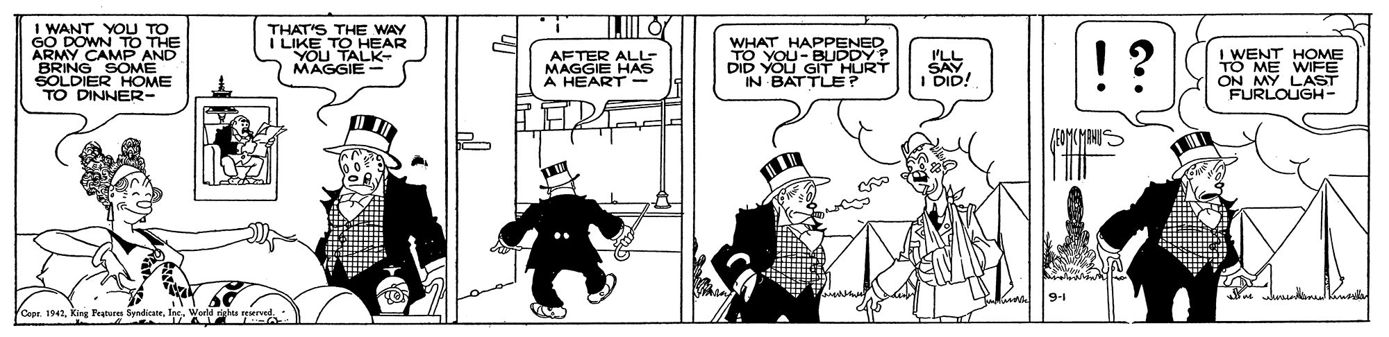 Cartoon OCR: I WANT YOU TO GO DOWN TO THE ARMY CAMP AND BRING SOME SOLDIER HOME TO DINNER- THAT'S THE WAY I LIKE TO YOu TASAR MAGGIE- WHAT HAPPENED TO YOU-BUDDY? DID YOU GIT HURT IN BATTUE? ILL I DID! ! ? 8 ME WOME ON MY LAST FURLOUGH- AFTER ALL MAGGIE HAS A HEART- Cope. 1942In a A I WANT YOU TO GO DOWN TO THE ARMY CAMP AND BRING SOME SOLDIER HOME TO DINNER- THAT'S THE WAY I LIKE TO YOu TASAR MAGGIE- WHAT HAPPENED TO YOU-BUDDY? DID YOU GIT HURT IN BATTUE? ILL I DID! ! ? 8 ME WOME ON MY LAST FURLOUGH- AFTER ALL MAGGIE HAS A HEART- Cope. 1942King Features SyediateIn a A