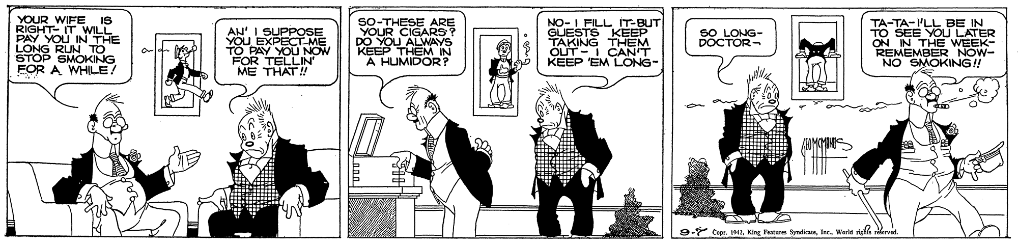 Cartoon OCR: YOUR WIFE IS RIGHT- IT WILL PAY YOU IN THE LONG RUN STOP SMOKING FOR A WHILE! SO-THESE ARE CIGA P KEEP THEM IN A HUMIDOR? NO-I FILL IT-BUT GUESTS KEEP TAKING THEM ÖUT-I CAN'T KEEP 'EM LONG- TA-TA-I'LL BE IN TO SEE YOU LATER ON IN THE WEEK- REMEMBER NOW- NO SMOKING! SO LONG- DOCTOR- AN' I YOU EXPR . TO PAY YOU NOW FOR TELLIN ME THAT! -* Copr. 1942Warld rigth YOUR WIFE IS RIGHT- IT WILL PAY YOU IN THE LONG RUN STOP SMOKING FOR A WHILE! SO-THESE ARE CIGA P KEEP THEM IN A HUMIDOR? NO-I FILL IT-BUT GUESTS KEEP TAKING THEM ÖUT-I CAN'T KEEP 'EM LONG- TA-TA-I'LL BE IN TO SEE YOU LATER ON IN THE WEEK- REMEMBER NOW- NO SMOKING! SO LONG- DOCTOR- AN' I YOU EXPR . TO PAY YOU NOW FOR TELLIN ME THAT! -* Copr. 1942King Features SyndicateWarld rigth