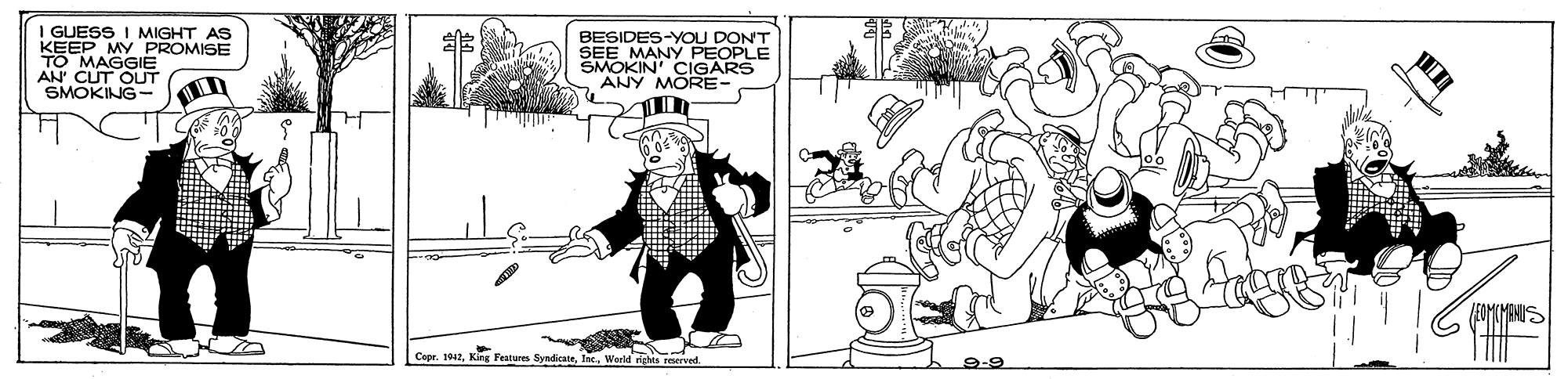 Fictional character OCR: I GUESS I MIGHT AS KEEP MY PROMISE TO MAGGIE AN CUT OUT SMOKING- BESIDES-YOU DONT SEE MANY PEOPLE SMOKIN' CIGARS ANY MORE- Coor. 112. Kar Features SndicateIrc. Warld dahs roeTyed. I GUESS I MIGHT AS KEEP MY PROMISE TO MAGGIE AN CUT OUT SMOKING- BESIDES-YOU DONT SEE MANY PEOPLE SMOKIN' CIGARS ANY MORE- Coor. 112. Kar Features SndicateIrc. Warld dahs roeTyed.