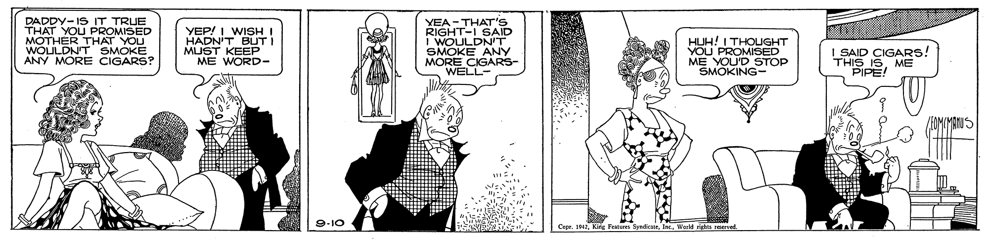 Line art OCR: DADDY-IS IT TRUE THAT YOU PROMISED MOTHER THAT YOU WOULDNT SMOKE ANY MORE CIGARS? YEP! I WISH I HADNIT BUTI MUST KEEP YEA-THAT'S RIGHT-I SAID I WOULDNIT SMOKE ANY MORE WEIGARS HUH! I THOUGHT VOU PROMISED ME YOU'D STOP SMOKING- I SAID CIGARS! THIS ISME PIPE! 9-10 CeprInc. World righes reserved DADDY-IS IT TRUE THAT YOU PROMISED MOTHER THAT YOU WOULDNT SMOKE ANY MORE CIGARS? YEP! I WISH I HADNIT BUTI MUST KEEP YEA-THAT'S RIGHT-I SAID I WOULDNIT SMOKE ANY MORE WEIGARS HUH! I THOUGHT VOU PROMISED ME YOU'D STOP SMOKING- I SAID CIGARS! THIS ISME PIPE! 9-10 CeprKing Features SyadicateInc. World righes reserved