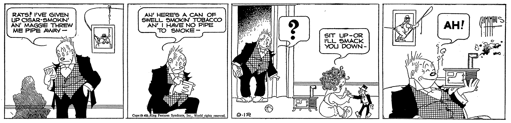 Fiction OCR: RATS! I'VE GIVEN UP CIGAR-SMOKIN" AN' MAGGIE THREW ME PIPE AWAY- AN' HERE'S A CAN OF SWELL SMOKIN' TOBACCO AN' I HAVE NO PIPE TO SMOKE- ??! SIT UP-OR 'LL SMACK YOU DOWN- Cope19 42World righes rmerved. 9-IR RATS! I'VE GIVEN UP CIGAR-SMOKIN" AN' MAGGIE THREW ME PIPE AWAY- AN' HERE'S A CAN OF SWELL SMOKIN' TOBACCO AN' I HAVE NO PIPE TO SMOKE- ??! SIT UP-OR 'LL SMACK YOU DOWN- Cope19 42King Featurs SyndiksteWorld righes rmerved. 9-IR